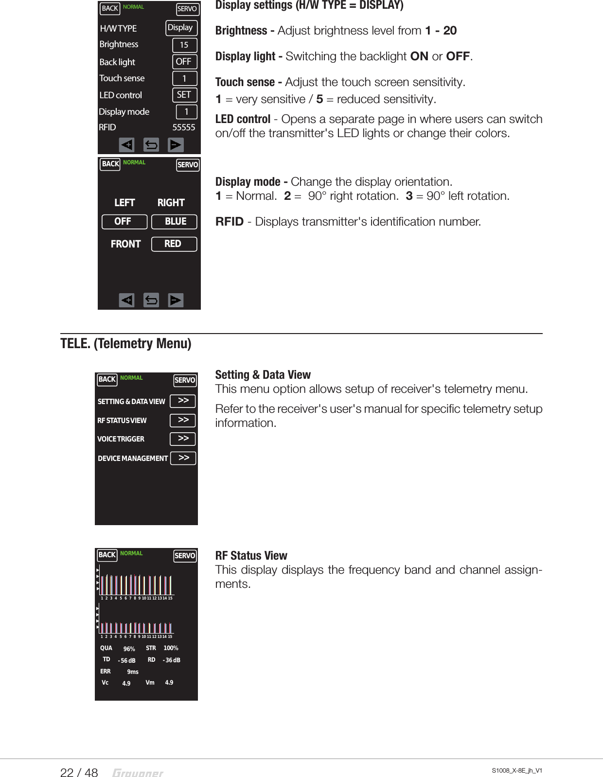 22 / 48 S1008_X-8E_jh_V1Display settings (H/W TYPE = DISPLAY)Brightness - Adjust brightness level from 1 - 20Display light - Switching the backlight ON or OFF.Touch sense - Adjust the touch screen sensitivity.1 = very sensitive / 5 = reduced sensitivity.LED control - Opens a separate page in where users can switch on/off the transmitter&apos;s LED lights or change their colors.  Display mode - Change the display orientation.        1 = Normal.  2 =  90° right rotation.  3 = 90° left rotation.RFID - Displays transmitter&apos;s identification number.TELE. (Telemetry Menu)Setting &amp; Data ViewThis menu option allows setup of receiver&apos;s telemetry menu.Refer to the receiver&apos;s user&apos;s manual for specific telemetry setup information.  RF Status ViewThis display displays the frequency band and channel assign-ments.BACK NORMAL SERVOBrightness 15OFFBack lightTouch senseLED controlDisplay mode1SET1H/W TYPE DisplayRFID                                 55555BACK NORMAL SERVOLEFTOFFRIGHTFRONTBLUEREDBACK NORMAL SERVOSETTING &amp; DATA VIEW &gt;&gt;RF STATUS VIEWVOICE TRIGGERDEVICE MANAGEMENT&gt;&gt;&gt;&gt;&gt;&gt;BACK NORMAL SERVOQUATDERRVc96% 100%STR- 56 dB1 2 3 4 5 6 7 8 9 10 11 12 13 14 151 2 3 4 5 6 7 8 9 10 11 12 13 14 15RD - 36 dB9ms4.9 4.9Vm