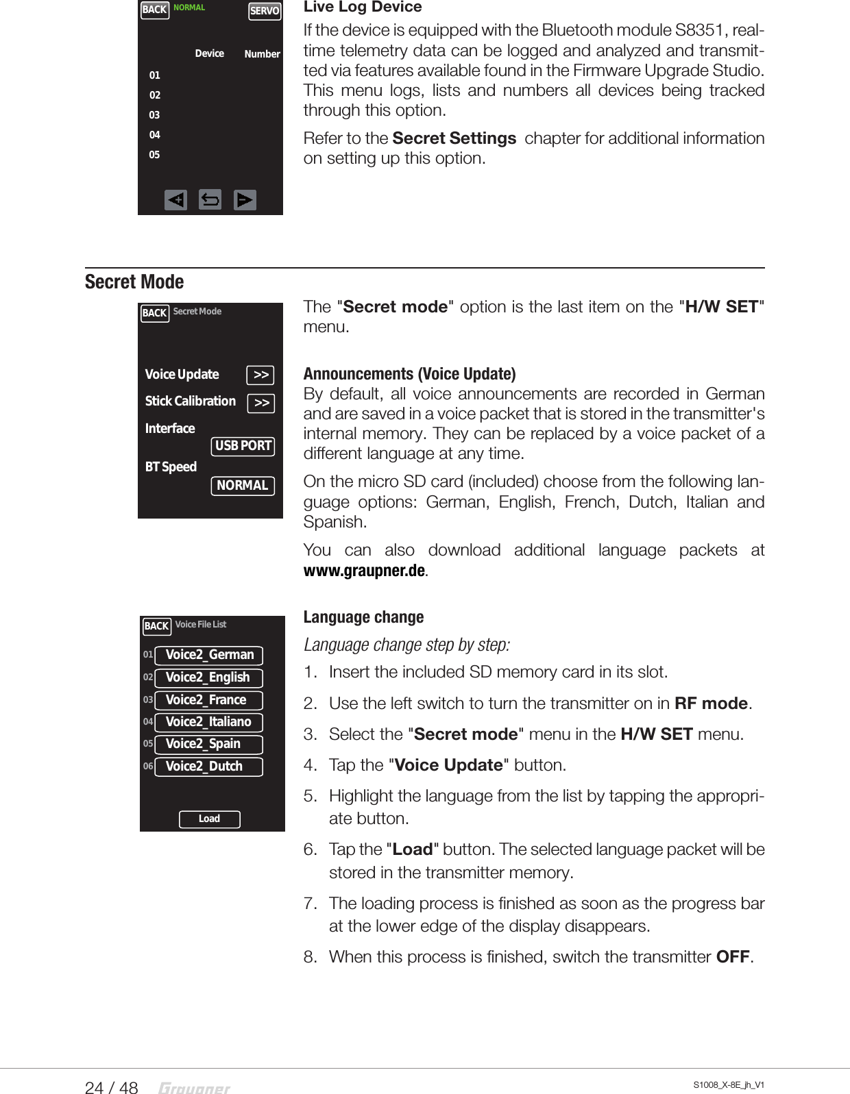 24 / 48 S1008_X-8E_jh_V1Live Log DeviceIf the device is equipped with the Bluetooth module S8351, real-time telemetry data can be logged and analyzed and transmit-ted via features available found in the Firmware Upgrade Studio.  This menu logs, lists and numbers all devices being tracked through this option. Refer to the Secret Settings  chapter for additional information on setting up this option.  Secret ModeThe &quot;Secret mode&quot; option is the last item on the &quot;H/W SET&quot; menu.Announcements (Voice Update)By default, all voice announcements are recorded in German and are saved in a voice packet that is stored in the transmitter&apos;s internal memory. They can be replaced by a voice packet of a different language at any time.On the micro SD card (included) choose from the following lan-guage options: German, English, French, Dutch, Italian and Spanish.You can also download additional language packets at  www.graupner.de.Language changeLanguage change step by step:1.  Insert the included SD memory card in its slot.2.  Use the left switch to turn the transmitter on in RF mode.3.  Select the &quot;Secret mode&quot; menu in the H/W SET menu.4.  Tap the &quot;Voice Update&quot; button.5.  Highlight the language from the list by tapping the appropri-ate button.6.  Tap the &quot;Load&quot; button. The selected language packet will be stored in the transmitter memory.7.  The loading process is finished as soon as the progress bar at the lower edge of the display disappears.8.  When this process is finished, switch the transmitter OFF.BACK NORMAL SERVO0102030405Device NumberBACK Secret Mode&gt;&gt;Voice UpdateStick Calibration &gt;&gt;Interface USB PORTBT Speed NORMALBACK Voice File ListVoice2_German01Voice2_English02Voice2_France03Voice2_Italiano04Voice2_Spain05Voice2_Dutch06Load