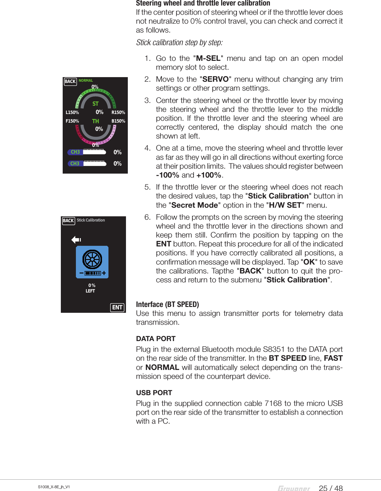25 / 48S1008_X-8E_jh_V1Steering wheel and throttle lever calibrationIf the center position of steering wheel or if the throttle lever does not neutralize to 0%control travel, you can check and correct it as follows.Stick calibration step by step:1.  Go to the &quot;M-SEL&quot; menu and tap on an open model memory slot to select.2.  Move to the &quot;SERVO&quot; menu without changing any trim settings or other program settings.3.  Center the steering wheel or the throttle lever by moving the steering wheel and the throttle lever to the middle position. If the throttle lever and the steering wheel are correctly centered, the display should match the one shown at left.4.  One at a time, move the steering wheel and throttle lever  as far as they will go in all directions without exerting force at their position limits.  The values should register between -100% and +100%.5.  If the throttle lever or the steering wheel does not reach the desired values, tap the &quot;Stick Calibration&quot; button in the &quot;Secret Mode&quot; option in the &quot;H/W SET&quot; menu.6.  Follow the prompts on the screen by moving the steering wheel and the throttle lever in the directions shown and keep them still. Confirm the position by tapping on the ENT button. Repeat this procedure for all of the indicated positions. If you have correctly calibrated all positions, a confirmation message will be displayed. Tap &quot;OK&quot; to save the calibrations. Tapthe &quot;BACK&quot; button to quit the pro-cess and return to the submenu &quot;Stick Calibration&quot;.Interface (BT SPEED)Use this menu to assign transmitter ports for telemetry data transmission.  DATA PORTPlug in the external Bluetooth module S8351 to the DATA port on the rear side of the transmitter. In the BT SPEED line, FAST or NORMAL will automatically select depending on the trans-mission speed of the counterpart device.USB PORTPlug in the supplied connection cable 7168 to the micro USB port on the rear side of the transmitter to establish a connection with a PC.BACK NORMALSTL150%F150%R150%B150%0%0%TH0%0%0%CH3CH30%BACK0 %LEFTStick CalibrationENT
