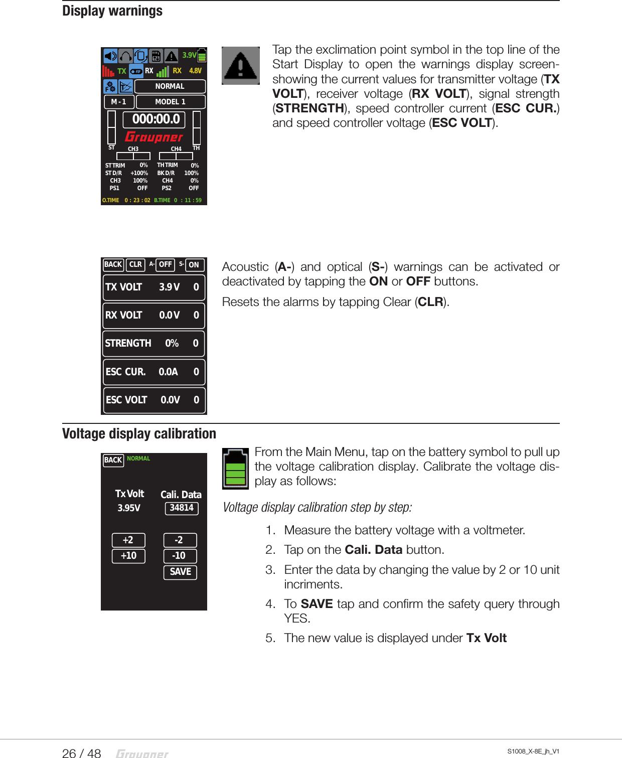 26 / 48 S1008_X-8E_jh_V1Display warningsTap the exclimation point symbol in the top line of the Start Display to open the warnings display screen-showing the current values for transmitter voltage (TX VOLT), receiver voltage (RX VOLT), signal strength (STRENGTH), speed controller current (ESC CUR.) and speed controller voltage (ESC VOLT).Acoustic (A-) and optical (S-) warnings can be activated or deactivated by tapping the ON or OFF buttons.Resets the alarms by tapping Clear (CLR). Voltage display calibrationFrom the Main Menu, tap on the battery symbol to pull up the voltage calibration display. Calibrate the voltage dis-play as follows:Voltage display calibration step by step:1.  Measure the battery voltage with a voltmeter.2.  Tap on the Cali. Data button.3.  Enter the data by changing the value by 2 or 10 unit incriments.4.  To SAVE tap and confirm the safety query through YES.5.  The new value is displayed under Tx VoltTX3.9V4.8VRXRX000:00.0ST THST TRIM  TH TRIM0%100%0%0%CH3 CH4BK D/R ST D/RPS1+100% 100%PS2OFF OFFM - 1 MODEL  1NORMALO.TIME      0  :   23  :  02 B.TIME    0    :   11  :  59CH3 CH4TX  VOLT          3.9 V        0 RX  VOLT          0.0 V        0 ESC  VOLT        0.0V        0 ESC  CUR.        0.0A         0 STRENGTH        0%        0 BACK CLR OFF ONA- S-BACK+234814+10-2-10SAVE3.95VTx Volt Cali.  DataNORMAL