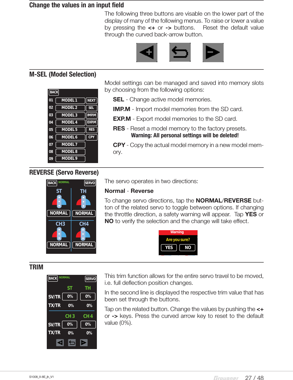 27 / 48S1008_X-8E_jh_V1Change the values in an input fieldThe following three buttons are visable on the lower part of the display of many of the following menus. To raise or lower a value by pressing the &lt;+  or -&gt; buttons.   Reset the default value through the curved back-arrow button.M-SEL (Model Selection)Model settings can be managed and saved into memory slots by choosing from the following options: SEL - Change active model memories.IMP.M - Import model memories from the SD card.EXP.M - Export model memories to the SD card.RES - Reset a model memory to the factory presets.               Warning: All personal settings will be deleted!CPY - Copy the actual model memory in a new model mem-ory.REVERSE (Servo Reverse)The servo operates in two directions:Normal - ReverseTo change servo directions, tap the NORMAL/REVERSE but-ton of the related servo to toggle between options. If changing the throttle direction, a safety warning will appear.  Tap YES or NO to verify the selection and the change will take effect.TRIMThis trim function allows for the entire servo travel to be moved, i.e. full deflection position changes. In the second line is displayed the respective trim value that has been set through the buttons.Tap on the related button. Change the values by pushing the &lt;+ or -&gt; keys. Press the curved arrow key to reset to the default value (0%).BACKMODEL 101020304050607NEXTMODEL 2 SELMODEL 3 IMP.MMODEL 7MODEL 6 CPYMODEL 5 RESMODEL 4 EXP.M08 MODEL 809 MODEL 9BACKNORMALNORMAL SERVONORMALNORMAL NORMALST THCH3 CH4BACKNORMALNORMAL SERVONORMALNORMAL NORMALST THCH3 CH4WarningAre you sure?YES NOBACK0%SV/TRSTNORMAL SERVOTHTX/TR0%0% 0%CH 3 CH 40%SV/TRTX/TR0%0% 0%