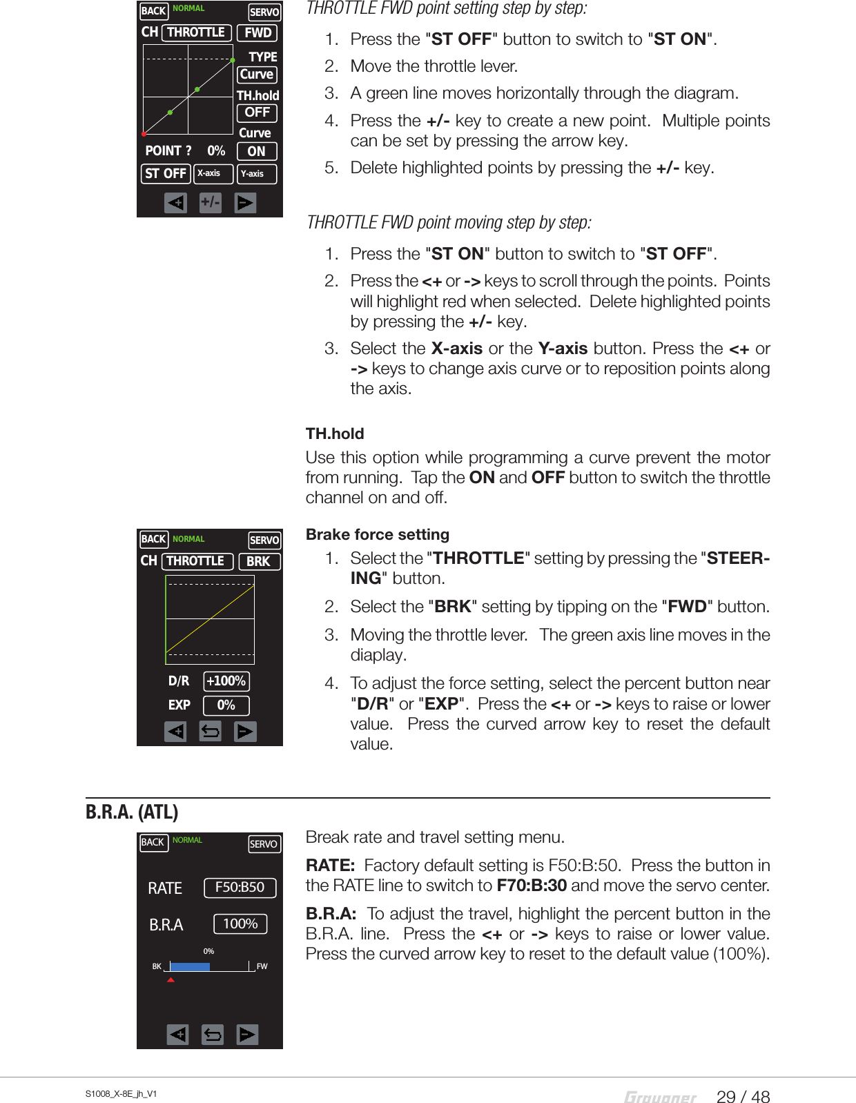 29 / 48S1008_X-8E_jh_V1THROTTLE FWD point setting step by step:1.  Press the &quot;ST OFF&quot; button to switch to &quot;ST ON&quot;.2.  Move the throttle lever. 3.  A green line moves horizontally through the diagram.4.  Press the +/- key to create a new point.  Multiple points can be set by pressing the arrow key.5.  Delete highlighted points by pressing the +/- key.THROTTLE FWD point moving step by step:1.  Press the &quot;ST ON&quot; button to switch to &quot;ST OFF&quot;.2.  Press the &lt;+ or -&gt; keys to scroll through the points.  Points will highlight red when selected.  Delete highlighted points by pressing the +/- key.3.  Select the X-axis or the Y-axis button. Press the &lt;+ or -&gt; keys to change axis curve or to reposition points along the axis.TH.holdUse this option while programming a curve prevent the motor from running.  Tap the ON and OFF button to switch the throttle channel on and off. Brake force setting1.  Select the &quot;THROTTLE&quot; setting by pressing the &quot;STEER-ING&quot; button.2.  Select the &quot;BRK&quot; setting by tipping on the &quot;FWD&quot; button.3.  Moving the throttle lever.   The green axis line moves in the diaplay.4.  To adjust the force setting, select the percent button near &quot;D/R&quot; or &quot;EXP&quot;.  Press the &lt;+ or -&gt; keys to raise or lower value.  Press the curved arrow key to reset the default value. B.R.A. (ATL)Break rate and travel setting menu.   RATE:  Factory default setting is F50:B:50.  Press the button in the RATE line to switch to F70:B:30 and move the servo center.B.R.A:  To adjust the travel, highlight the percent button in the B.R.A. line.  Press the &lt;+ or -&gt; keys to raise or lower value. Press the curved arrow key to reset to the default value (100%).BACKTHROTTLENORMAL SERVOX-axisCHONPOINT  ?       0%TYPECurveY-axisST  OFFFWDCurveTH.holdOFF+/-BACKTHROTTLENORMAL SERVOCHD/R +100%BRKEXP      0%BACK NORMAL SERVORATE     100%B.R.A    F50:B50BK FW0%