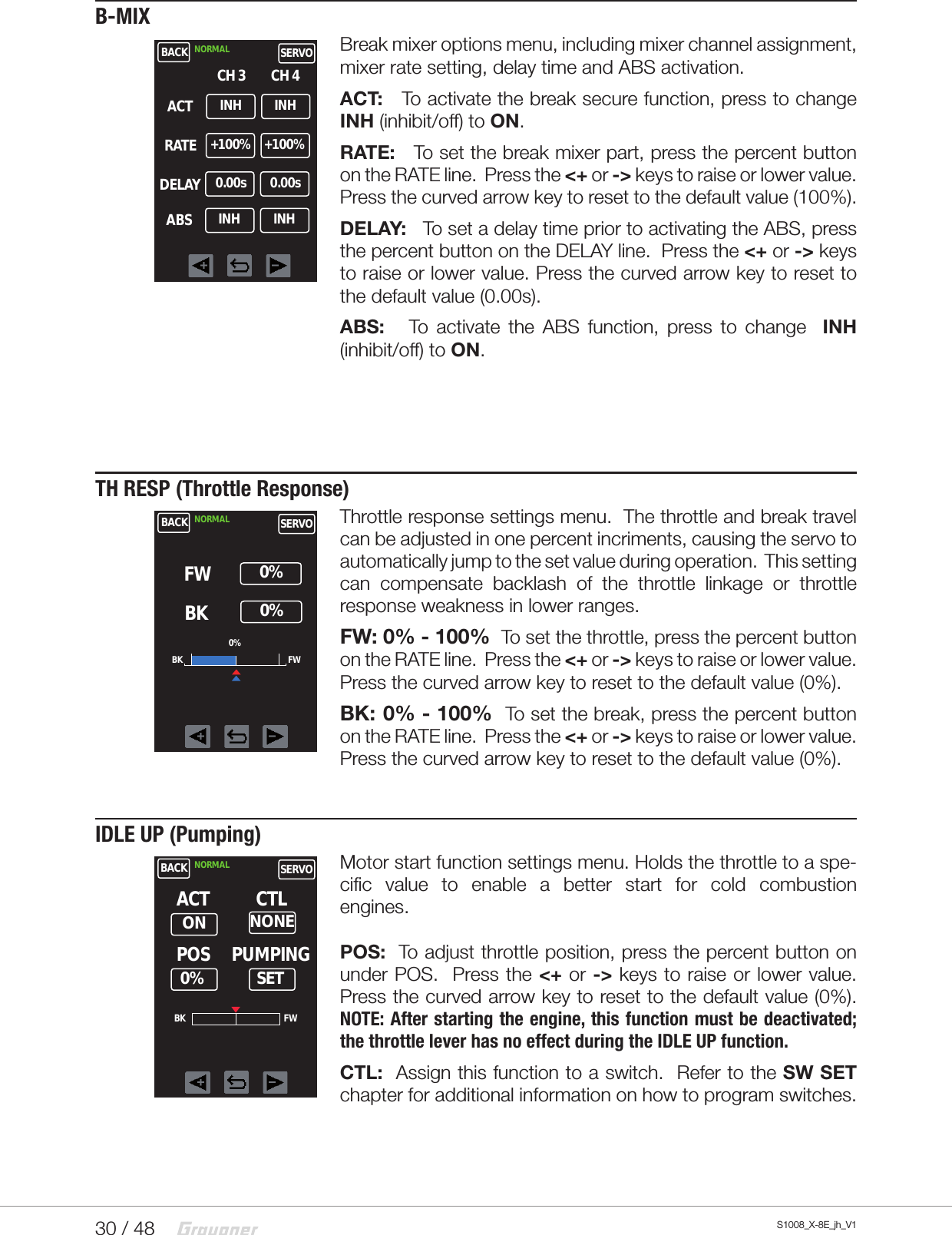 30 / 48 S1008_X-8E_jh_V1B-MIXBreak mixer options menu, including mixer channel assignment, mixer rate setting, delay time and ABS activation.ACT:   To activate the break secure function, press to change  INH (inhibit/off) to ON. RATE:   To set the break mixer part, press the percent button on the RATE line.  Press the &lt;+ or -&gt; keys to raise or lower value. Press the curved arrow key to reset to the default value (100%).  DELAY:   To set a delay time prior to activating the ABS, press the percent button on the DELAY line.  Press the &lt;+ or -&gt; keys to raise or lower value. Press the curved arrow key to reset to the default value (0.00s).  ABS:   To activate the ABS function, press to change  INH (inhibit/off) to ON.   TH RESP (Throttle Response)Throttle response settings menu.  The throttle and break travel can be adjusted in one percent incriments, causing the servo to automatically jump to the set value during operation.  This setting   can compensate backlash of the throttle linkage or throttle response weakness in lower ranges.FW: 0% - 100%  To set the throttle, press the percent button on the RATE line.  Press the &lt;+ or -&gt; keys to raise or lower value. Press the curved arrow key to reset to the default value (0%).  BK: 0% - 100%  To set the break, press the percent button on the RATE line.  Press the &lt;+ or -&gt; keys to raise or lower value. Press the curved arrow key to reset to the default value (0%).  IDLE UP (Pumping)Motor start function settings menu. Holds the throttle to a spe-cific value to enable a better start for cold combustion engines.                     POS:  To adjust throttle position, press the percent button on under POS.  Press the &lt;+ or -&gt; keys to raise or lower value. Press the curved arrow key to reset to the default value (0%).  NOTE: After starting the engine, this function must be deactivated; the throttle lever has no effect during the IDLE UP function.CTL:  Assign this function to a switch.  Refer to the SW SET chapter for additional information on how to program switches.BACKINHCH 3NORMAL SERVOCH 4ACTRATEDELAYABSINH+100% +100%0.00s 0.00sINH INHBACK NORMAL SERVOFW     0%BKBK FW0%     0%BACK NORMAL SERVOPOSNONEACTSETCTLPUMPINGON0%BK FW