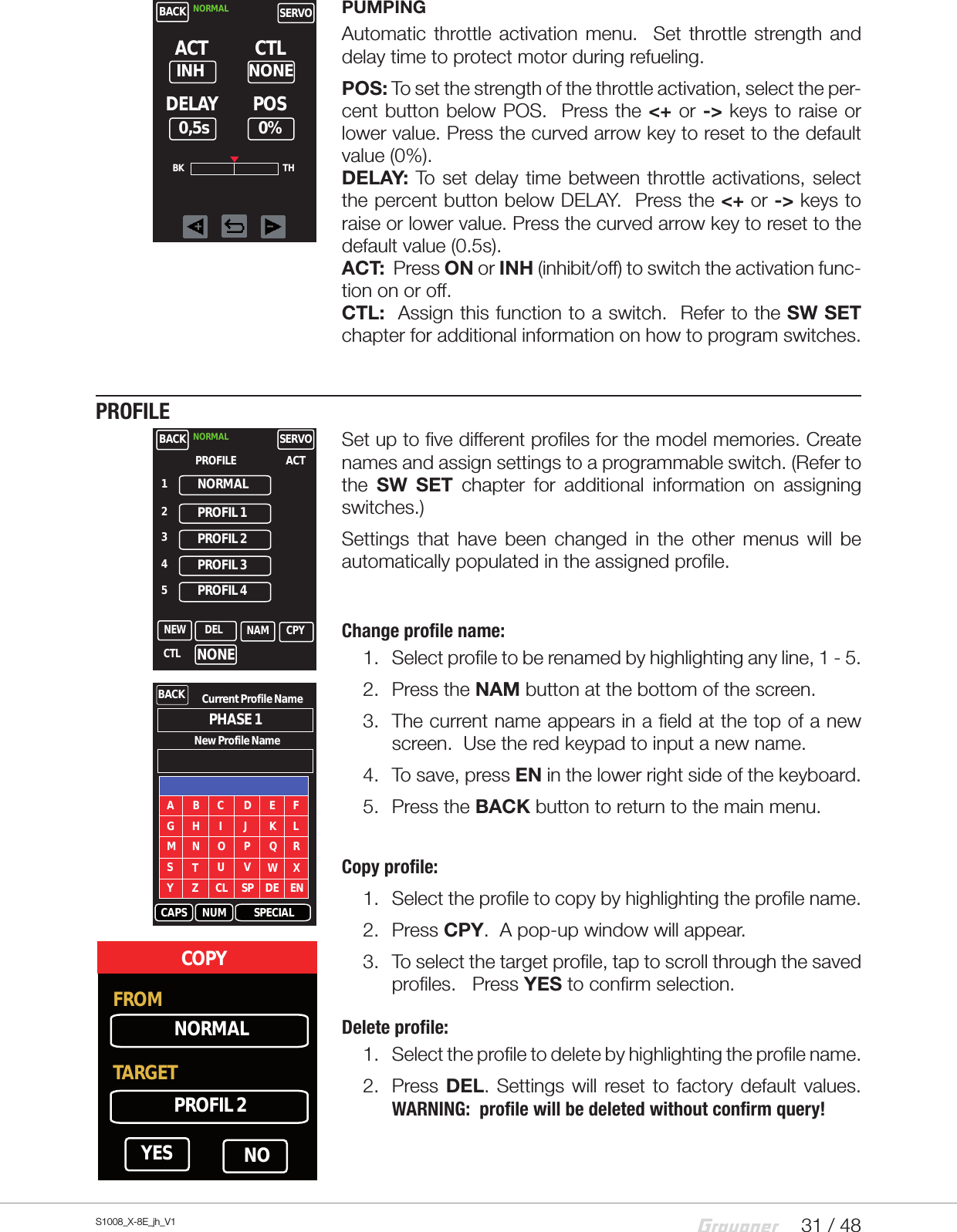 31 / 48S1008_X-8E_jh_V1PUMPINGAutomatic throttle activation menu.  Set throttle strength and delay time to protect motor during refueling.POS: To set the strength of the throttle activation, select the per-cent button below POS.  Press the &lt;+ or -&gt; keys to raise or lower value. Press the curved arrow key to reset to the default value (0%).         DELAY: To set delay time between throttle activations, select the percent button below DELAY.  Press the &lt;+ or -&gt; keys to raise or lower value. Press the curved arrow key to reset to the default value (0.5s).      ACT:  Press ON or INH (inhibit/off) to switch the activation func-tion on or off.        CTL:  Assign this function to a switch.  Refer to the SW SET chapter for additional information on how to program switches.PROFILESet up to five different profiles for the model memories. Create names and assign settings to a programmable switch. (Refer to the  SW SET chapter for additional information on assigning switches.)Settings that have been changed in the other menus will be automatically populated in the assigned profile.Change profile name:1.  Select profile to be renamed by highlighting any line, 1 - 5.   2.  Press the NAM button at the bottom of the screen.3.  The current name appears in a field at the top of a new screen.  Use the red keypad to input a new name.4.  To save, press EN in the lower right side of the keyboard.5.  Press the BACK button to return to the main menu.  Copy profile:1.  Select the profile to copy by highlighting the profile name.2.  Press CPY.  A pop-up window will appear.3.  To select the target profile, tap to scroll through the saved profiles.   Press YES to confirm selection.Delete profile:1.  Select the profile to delete by highlighting the profile name.2.  Press DEL. Settings will reset to factory default values.  WARNING:  profile will be deleted without confirm query!BACK NORMAL SERVODELAYNONEACT0%CTLPOSINH0,5sBK THNONEBACKNORMALNORMAL SERVONEW NAM CPYDEL1PROFIL 1PROFIL 2PROFIL 3PROFIL 4ACTPROFILE2345CTLBACK Current Profile NamePHASE 1ANew Profile NameCAPS NUM SPECIALB C D E FG H I J K LM N O P Q RSTU V W XY Z CL SP DE ENFROM NORMALTARGETPROFIL 2YES NOCOPY