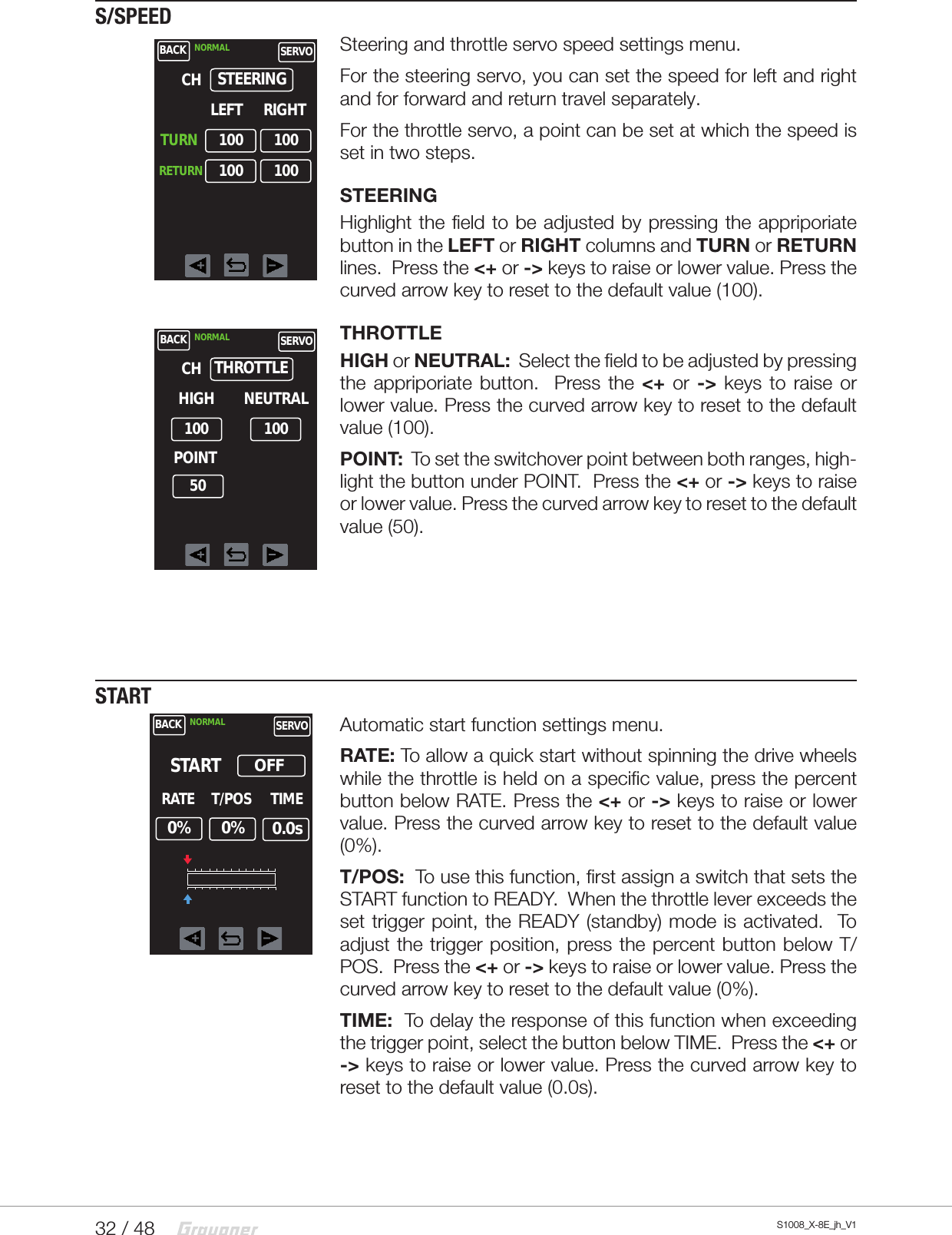 32 / 48 S1008_X-8E_jh_V1S/SPEEDSteering and throttle servo speed settings menu.For the steering servo, you can set the speed for left and right and for forward and return travel separately.For the throttle servo, a point can be set at which the speed is set in two steps.STEERINGHighlight the field to be adjusted by pressing the appriporiate button in the LEFT or RIGHT columns and TURN or RETURN lines.  Press the &lt;+ or -&gt; keys to raise or lower value. Press the curved arrow key to reset to the default value (100).  THROTTLEHIGH or NEUTRAL:  Select the field to be adjusted by pressing the appriporiate button.  Press the &lt;+  or -&gt; keys to raise or lower value. Press the curved arrow key to reset to the default value (100).POINT:  To set the switchover point between both ranges, high-light the button under POINT.  Press the &lt;+ or -&gt; keys to raise or lower value. Press the curved arrow key to reset to the default value (50).STARTAutomatic start function settings menu.RATE: To allow a quick start without spinning the drive wheels while the throttle is held on a specific value, press the percent button below RATE. Press the &lt;+ or -&gt; keys to raise or lower value. Press the curved arrow key to reset to the default value (0%).T/POS:  To use this function, first assign a switch that sets the START function to READY.  When the throttle lever exceeds the set trigger point, the READY (standby) mode is activated.  To adjust the trigger position, press the percent button below T/POS.  Press the &lt;+ or -&gt; keys to raise or lower value. Press the curved arrow key to reset to the default value (0%).TIME:  To delay the response of this function when exceeding the trigger point, select the button below TIME.  Press the &lt;+ or -&gt; keys to raise or lower value. Press the curved arrow key to reset to the default value (0.0s).BACK NORMAL SERVOLEFTSTEERINGRIGHTCH100TURNRETURN100100 100BACK NORMAL SERVOHIGHTHROTTLECH10050100NEUTRALPOINTBACK NORMAL SERVORATESTART     0%OFFT/POS TIME     0%      0.0s