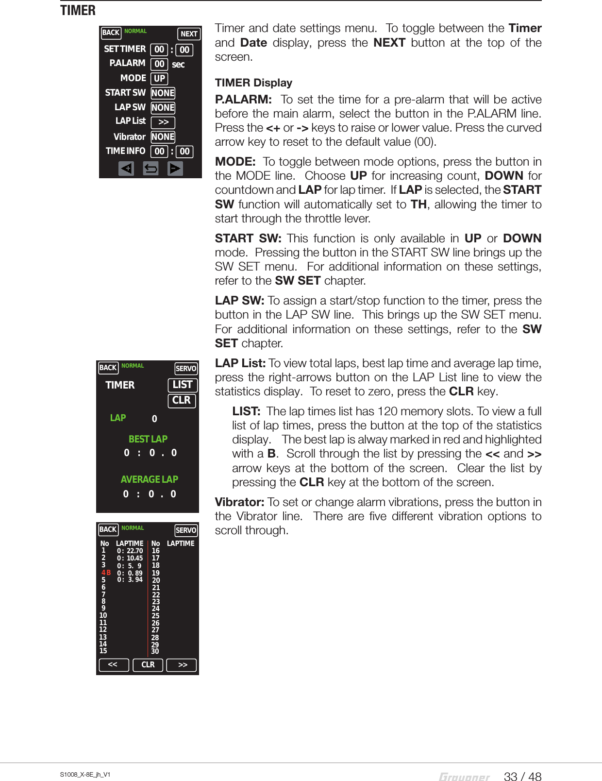 33 / 48S1008_X-8E_jh_V1TIMER Timer and date settings menu.  To toggle between the Timer and  Date  display, press the NEXT button at the top of the screen.TIMER DisplayP.ALARM:  To set the time for a pre-alarm that will be active before the main alarm, select the button in the P.ALARM line.Press the &lt;+ or -&gt; keys to raise or lower value. Press the curved arrow key to reset to the default value (00).MODE:  To toggle between mode options, press the button in the MODE line.  Choose UP for increasing count, DOWN for countdown and LAP for lap timer.  If LAP is selected, the START SW function will automatically set to TH, allowing the timer to start through the throttle lever.START SW: This function is only available in UP or DOWN mode.  Pressing the button in the START SW line brings up the SW SET menu.  For additional information on these settings, refer to the SW SET chapter.   LAP SW: To assign a start/stop function to the timer, press the button in the LAP SW line.  This brings up the SW SET menu.  For additional information on these settings, refer to the SW SET chapter.LAP List: To view total laps, best lap time and average lap time, press the right-arrows button on the LAP List line to view the statistics display.  To reset to zero, press the CLR key.LIST:  The lap times list has 120 memory slots. To view a full list of lap times, press the button at the top of the statistics display.    The best lap is alway marked in red and highlighted with a B.  Scroll through the list by pressing the &lt;&lt; and &gt;&gt; arrow keys at the bottom of the screen.  Clear the list by pressing the CLR key at the bottom of the screen.Vibrator: To set or change alarm vibrations, press the button in the Vibrator line.  There are five different vibration options to scroll through.BACK NORMAL NEXT00 sec00 00:Vibrator&gt;&gt;SET TIMERP.ALARMMODEUPSTART SWNONELAP SWNONELAP List00 00:NONETIME INFOBACK NORMAL SERVOTIMER0     :      0    .     0    LISTLAPBEST LAP0AVERAGE LAP0     :      0    .     0CLRBACK NORMAL SERVONo124 B765310981113121415LAPTIME No LAPTIME0 :   22.700 :   10.450 :    5.    90 :    0.  890 :    3.  94161719222120182524232628272930&lt;&lt; CLR &gt;&gt;