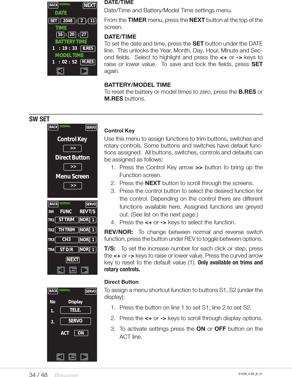 34 / 48 S1008_X-8E_jh_V1DATE/TIMEDate/Time and Battery/Model Time settings menu.From the TIMER menu, press the NEXT button at the top of the screen.DATE/TIME  To set the date and time, press the SET button under the DATE line.  This unlocks the Year, Month, Day, Hour, Minute and Sec-ond fields.  Select to highlight and press the &lt;+ or -&gt; keys to raise or lower value.  To save and lock the fields, press SET again.BATTERY/MODEL TIME  To reset the battery or model times to zero, press the B.RES or M.RES buttons.  SW SETControl KeyUse this menu to assign functions to trim buttons, switches and rotary controls. Some buttons and switches have default func-tions assigned.  All buttons, switches, controls and defaults can be assigned as follows:1.  Press the Control Key arrow &gt;&gt; button to bring up the Function screen.  2.  Press the NEXT button to scroll through the screens.3.  Press the control button to select the desired function for the control. Depending on the control there are different functions available here. Assigned functions are greyed out. (See list on the next page.)4.  Press the &lt;+ or -&gt; keys to select the function.REV/NOR:  To change between normal and reverse switch function, press the button under REV to toggle between options.T/S:   To set the increase number for each click or step, press the &lt;+ or -&gt; keys to raise or lower value. Press the curved arrow key to reset to the default value (1). Only available on trims and rotary controls.Direct ButtonTo assign a menu shortcut function to buttons S1, S2 (under the display):1.  Press the button on line 1 to set S1; line 2 to set S2.2.  Press the &lt;+ or -&gt; keys to scroll through display options.3.  To activate settings press the ON or OFF button on the ACT line.BACK NORMAL    DATE1     :   19  :   33/SETB.RES2048 /211TIME16 : :20 27BATTERY TIME1     :   02  :   52 M.RESMODEL TIMENEXTBACK NORMAL SERVOControl KeyDirect ButtonMenu Screen&gt;&gt;&gt;&gt;&gt;&gt;BACK NORMAL SERVOFUNCST TRIMSWTR1TR2TR3TR4REV T/SNEXTTH TRIMCH3ST D/RNORNORNORNOR1111BACK NORMAL SERVOTELE.No Display1.2. SERVOACT ON