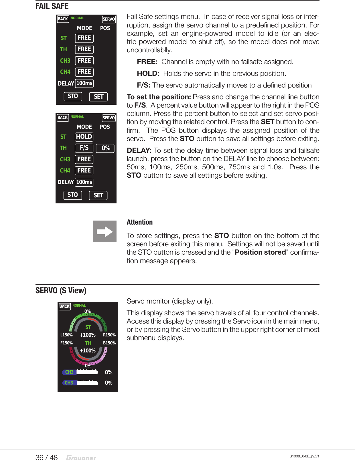 36 / 48 S1008_X-8E_jh_V1FAIL SAFEFail Safe settings menu.  In case of receiver signal loss or inter-ruption, assign the servo channel to a predefined position. For example, set an engine-powered model to idle (or an elec-tric-powered model to shut off), so the model does not move uncontrollablly.FREE:  Channel is empty with no failsafe assigned.HOLD:  Holds the servo in the previous position.F/S: The servo automatically moves to a defined positionTo set the position: Press and change the channel line button to F/S.  A percent value button will appear to the right in the POS column. Press the percent button to select and set servo posi-tion by moving the related control. Press the SET button to con-firm.  The POS button displays the assigned position of the servo.  Press the STO button to save all settings before exiting.    DELAY: To set the delay time between signal loss and failsafe launch, press the button on the DELAY line to choose between: 50ms, 100ms, 250ms, 500ms, 750ms and 1.0s.  Press the STO button to save all settings before exiting.AttentionTo store settings, press the STO button on the bottom of the screen before exiting this menu.  Settings will not be saved until the STO button is pressed and the &quot;Position stored&quot; confirma-tion message appears.SERVO (S View)Servo monitor (display only).This display shows the servo travels of all four control channels.  Access this display by pressing the Servo icon in the main menu, or by pressing the Servo button in the upper right corner of most submenu displays.BACK NORMAL SERVOSTMODE POSTHCH3CH4DELAYFREESTO SETFREEFREEFREE100msBACK NORMAL SERVOSTMODE POSTHCH3CH4DELAYHOLDSTO SETF/SFREEFREE100ms0%BACK NORMALSTL150%F150%R150%B150%+100%+100%TH0%0%0%CH3CH30%