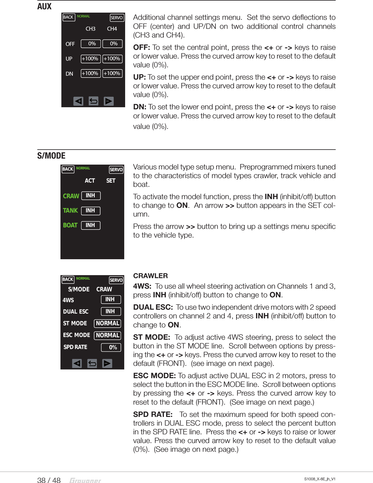 38 / 48 S1008_X-8E_jh_V1AUXAdditional channel settings menu.  Set the servo deflections to OFF (center) and UP/DN on two additional control channels (CH3 and CH4).OFF: To set the central point, press the &lt;+ or -&gt; keys to raise or lower value. Press the curved arrow key to reset to the default value (0%).UP: To set the upper end point, press the &lt;+ or -&gt; keys to raise or lower value. Press the curved arrow key to reset to the default value (0%).DN: To set the lower end point, press the &lt;+ or -&gt; keys to raise or lower value. Press the curved arrow key to reset to the default value (0%).S/MODEVarious model type setup menu.  Preprogrammed mixers tuned to the characteristics of model types crawler, track vehicle and boat. To activate the model function, press the INH (inhibit/off) button to change to ON.  An arrow &gt;&gt; button appears in the SET col-umn.Press the arrow &gt;&gt; button to bring up a settings menu specific to the vehicle type.CRAWLER4WS:  To use all wheel steering activation on Channels 1 and 3, press INH (inhibit/off) button to change to ON.DUAL ESC:  To use two independent drive motors with 2 speed controllers on channel 2 and 4, press INH (inhibit/off) button to change to ON.ST MODE:  To adjust active 4WS steering, press to select the button in the ST MODE line.  Scroll between options by press-ing the &lt;+ or -&gt; keys. Press the curved arrow key to reset to the default (FRONT).  (see image on next page).ESC MODE: To adjust active DUAL ESC in 2 motors, press to select the button in the ESC MODE line.  Scroll between options by pressing the &lt;+ or -&gt; keys. Press the curved arrow key to reset to the default (FRONT).  (See image on next page.)SPD RATE:   To set the maximum speed for both speed con-trollers in DUAL ESC mode, press to select the percent button in the SPD RATE line.  Press the &lt;+ or -&gt; keys to raise or lower value. Press the curved arrow key to reset to the default value (0%).  (See image on next page.)BACK NORMAL SERVOCH30%CH4OFFUPDN0%+100% +100%+100% +100%BACK NORMAL SERVOACTINHSETCRAWTANKBOATINHINHBACK NORMAL SERVOS/MODEINH4WSCRAWDUAL  ESCST  MODEESC  MODESPD RATEINHNORMALNORMAL0%