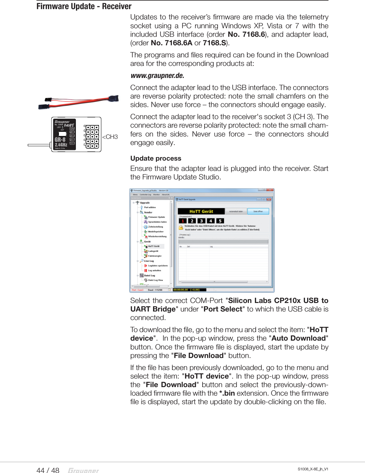 44 / 48 S1008_X-8E_jh_V1Firmware Update - ReceiverUpdates to the receiver’s firmware are made via the telemetry socket using a PC running Windows XP, Vista or 7 with the included USB interface (order No. 7168.6), and adapter lead, (order No. 7168.6A or 7168.S).The programs and files required can be found in the Download area for the corresponding products at:www.graupner.de.Connect the adapter lead to the USB interface. The connectors are reverse polarity protected: note the small chamfers on the sides. Never use force – the connectors should engage easily.Connect the adapter lead to the receiver&apos;s socket 3 (CH 3). The connectors are reverse polarity protected: note the small cham-fers on the sides. Never use force – the connectors should engage easily.Update processEnsure that the adapter lead is plugged into the receiver. Start the Firmware Update Studio.Select the correct COM-Port &quot;Silicon Labs CP210x USB to UART Bridge&quot; under &quot;Port Select&quot; to which the USB cable is connected. To download the file, go to the menu and select the item: &quot;HoTT device&quot;.  In the pop-up window, press the &quot;Auto Download&quot; button. Once the firmware file is displayed, start the update by pressing the &quot;File Download&quot; button.If the file has been previously downloaded, go to the menu and select the item: &quot;HoTT device&quot;. In the pop-up window, press the &quot;File Download&quot; button and select the previously-down-loaded firmware file with the *.bin extension. Once the firmware file is displayed, start the update by double-clicking on the file. &lt;CH3