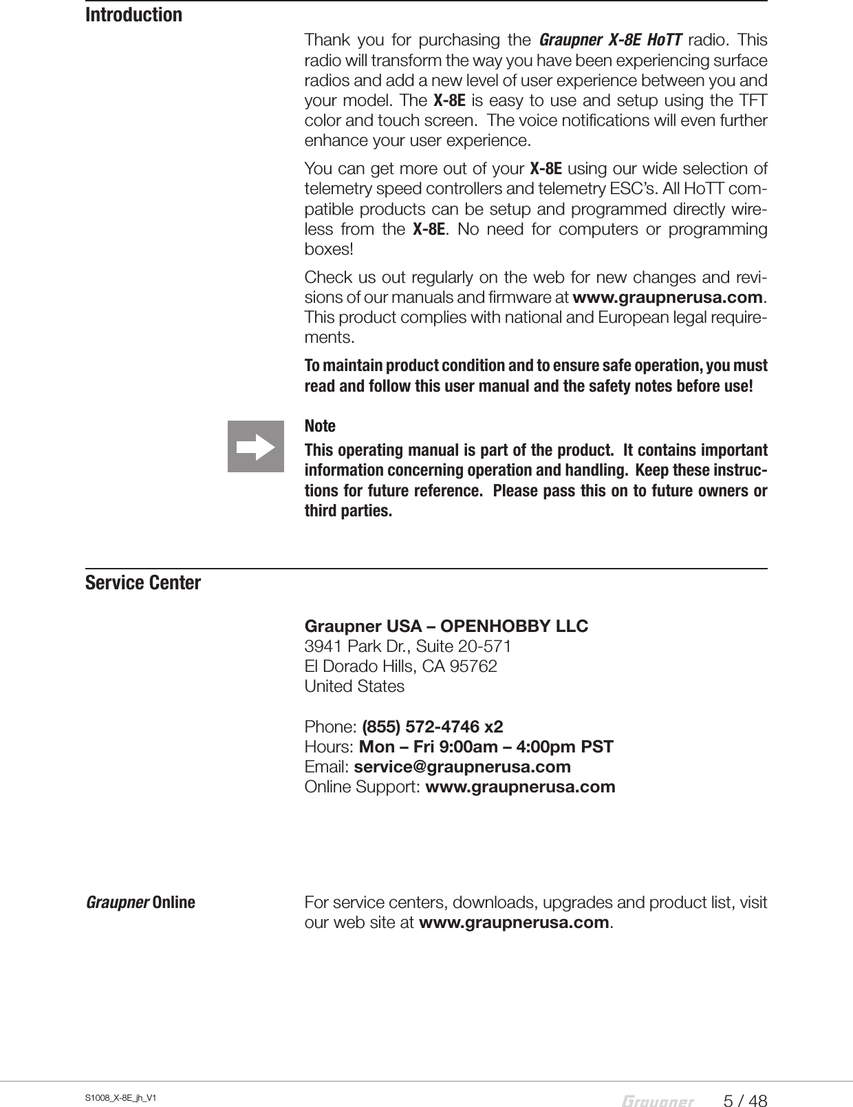 5 / 48S1008_X-8E_jh_V1IntroductionThank you for purchasing the Graupner X-8E HoTT radio. This radio will transform the way you have been experiencing surface radios and add a new level of user experience between you and your model. The X-8E is easy to use and setup using the TFT color and touch screen.  The voice notifications will even further enhance your user experience.You can get more out of your X-8E using our wide selection of telemetry speed controllers and telemetry ESC’s. All HoTT com-patible products can be setup and programmed directly wire-less from the X-8E. No need for computers or programming boxes!Check us out regularly on the web for new changes and revi-sions of our manuals and firmware at www.graupnerusa.com.This product complies with national and European legal require-ments.To maintain product condition and to ensure safe operation, you must read and follow this user manual and the safety notes before use! Note This operating manual is part of the product.  It contains important information concerning operation and handling.  Keep these instruc-tions for future reference.  Please pass this on to future owners or third parties. Service CenterGraupner USA – OPENHOBBY LLC3941 Park Dr., Suite 20-571 El Dorado Hills, CA 95762 United StatesPhone: (855) 572-4746 x2Hours: Mon – Fri 9:00am – 4:00pm PSTEmail: service@graupnerusa.com Online Support: www.graupnerusa.comGraupner Online    For service centers, downloads, upgrades and product list, visit our web site at www.graupnerusa.com.
