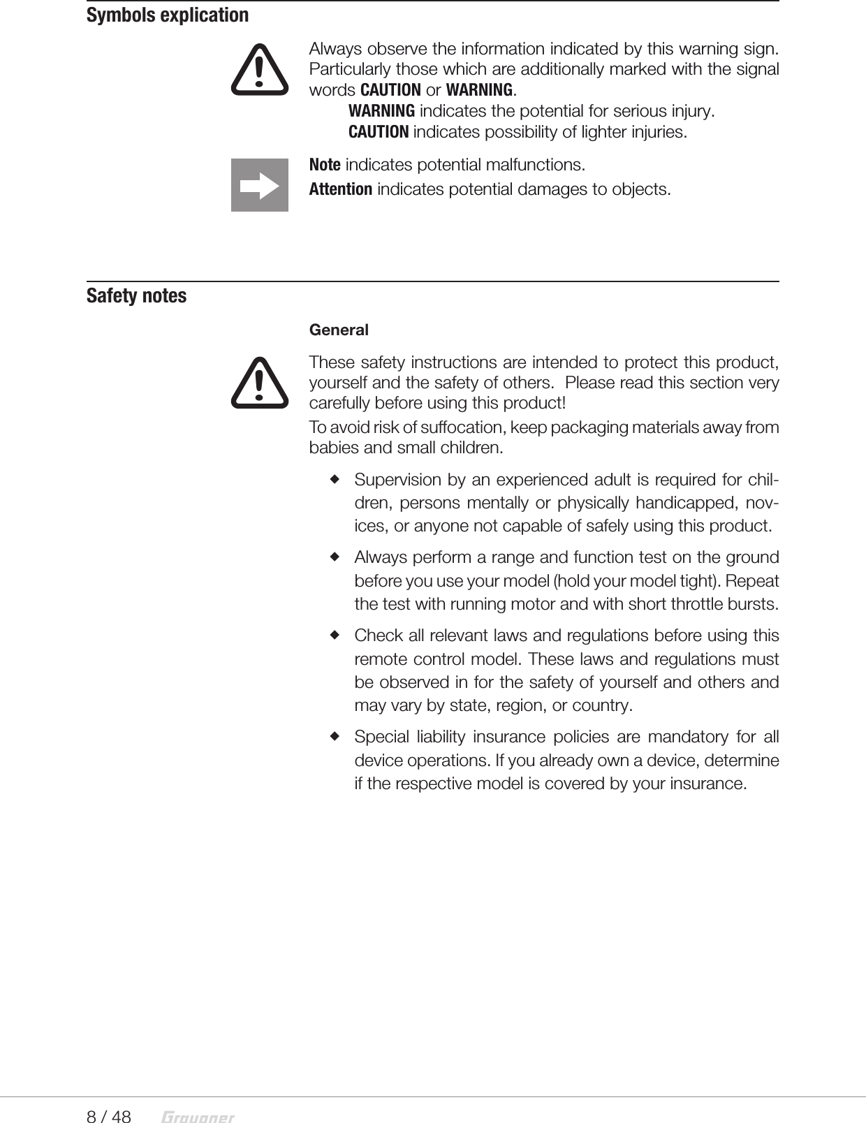 8 / 48  Symbols explication!  Always observe the information indicated by this warning sign. Particularly those which are additionally marked with the signal words CAUTION or WARNING.      WARNING indicates the potential for serious injury.     CAUTION indicates possibility of lighter injuries. Note indicates potential malfunctions.Attention indicates potential damages to objects.Safety notesGeneral!  These safety instructions are intended to protect this product, yourself and the safety of others.  Please read this section very carefully before using this product!To avoid risk of suffocation, keep packaging materials away from babies and small children. Supervision by an experienced adult is required for chil-dren, persons mentally or physically handicapped, nov-ices, or anyone not capable of safely using this product. Always perform a range and function test on the ground before you use your model (hold your model tight). Repeat the test with running motor and with short throttle bursts. Check all relevant laws and regulations before using this remote control model. These laws and regulations must be observed in for the safety of yourself and others and may vary by state, region, or country. Special liability insurance policies are mandatory for all device operations. If you already own a device, determine if the respective model is covered by your insurance. 