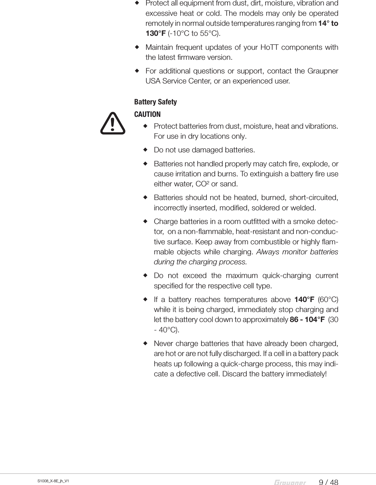 9 / 48S1008_X-8E_jh_V1 Protect all equipment from dust, dirt, moisture, vibration and excessive heat or cold. The models may only be operated remotely in normal outside temperatures ranging from 14° to 130°F (-10°C to 55°C). Maintain frequent updates of your HoTT components with the latest firmware version. For additional questions or support, contact the Graupner USA Service Center, or an experienced user.Battery Safety  CAUTION Protect batteries from dust, moisture, heat and vibrations. For use in dry locations only. Do not use damaged batteries. Batteries not handled properly may catch fire, explode, or cause irritation and burns. To extinguish a battery fire use either water, CO² or sand. Batteries should not be heated, burned, short-circuited, incorrectly inserted, modified, soldered or welded. Charge batteries in a room outfitted with a smoke detec-tor,  on a non-flammable, heat-resistant and non-conduc-tive surface. Keep away from combustible or highly flam-mable objects while charging. Always monitor batteries during the charging process. Do not exceed the maximum quick-charging current specified for the respective cell type. If a battery reaches temperatures above 140°F (60°C) while it is being charged, immediately stop charging and let the battery cool down to approximately 86 - 104°F  (30 - 40°C). Never charge batteries that have already been charged, are hot or are not fully discharged. If a cell in a battery pack heats up following a quick-charge process, this may indi-cate a defective cell. Discard the battery immediately!!
