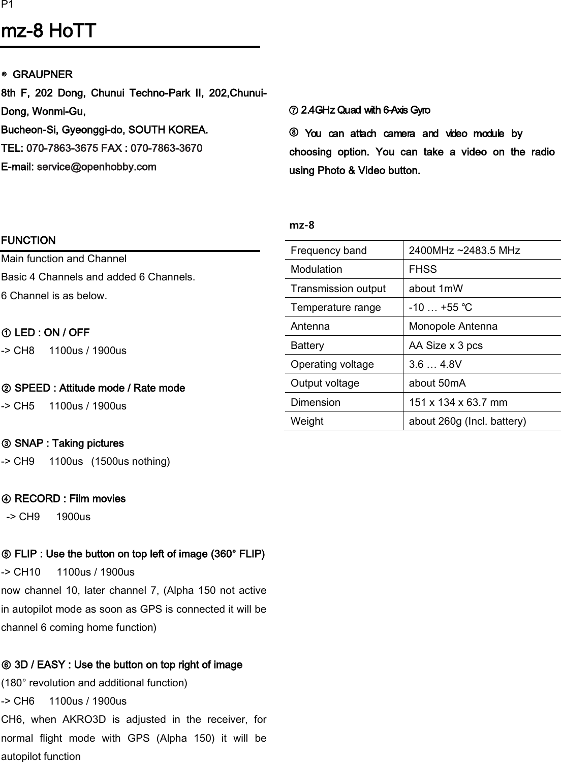 P1mz-8 HoTT  ◎  GRAUPNER   8th  F,  202  Dong,  Chunui  Techno-Park  II,  202,Chunui-Dong, Wonmi-Gu,   Bucheon-Si, Gyeonggi-do, SOUTH KOREA. TEL: 070-7863-3675 FAX : 070-7863-3670 E-mail: service@openhobby.com    FUNCTION           Main function and Channel Basic 4 Channels and added 6 Channels. 6 Channel is as below.  ① LED : ON / OFF   -> CH8    1100us / 1900us     ② SPEED : Attitude mode / Rate mode       -> CH5    1100us / 1900us     ③ SNAP : Taking pictures        -> CH9    1100us   (1500us nothing)  ④ RECORD : Film movies        -> CH9    1900us          ⑤ FLIP : Use the button on top left of image (360&deg; FLIP) -> CH10    1100us / 1900us     now channel 10, later  channel 7, (Alpha 150 not active in autopilot mode as soon as GPS is connected it will be channel 6 coming home function)    ⑥ 3D / EASY : Use the button on top right of image (180&deg; revolution and additional function)     -> CH6    1100us / 1900us CH6,  when  AKRO3D  is  adjusted  in  the  receiver,  for normal  flight  mode  with  GPS  (Alpha  150)  it  will  be autopilot function           ⑦ 2.4GHz Quad with 6-Axis Gyro             ⑧           You  can  attach  camera  and  video  module  by choosing  option.  You  can  take  a  video  on  the  radio using Photo &amp; Video button.   mz-8                    Frequency band 2400MHz ~2483.5 MHz Modulation FHSS Transmission output about 1mW Temperature range -10 &hellip; +55 ℃ Antenna Monopole Antenna Battery AA Size x 3 pcs Operating voltage 3.6 &hellip; 4.8V Output voltage about 50mA Dimension 151 x 134 x 63.7 mm Weight about 260g (Incl. battery) 