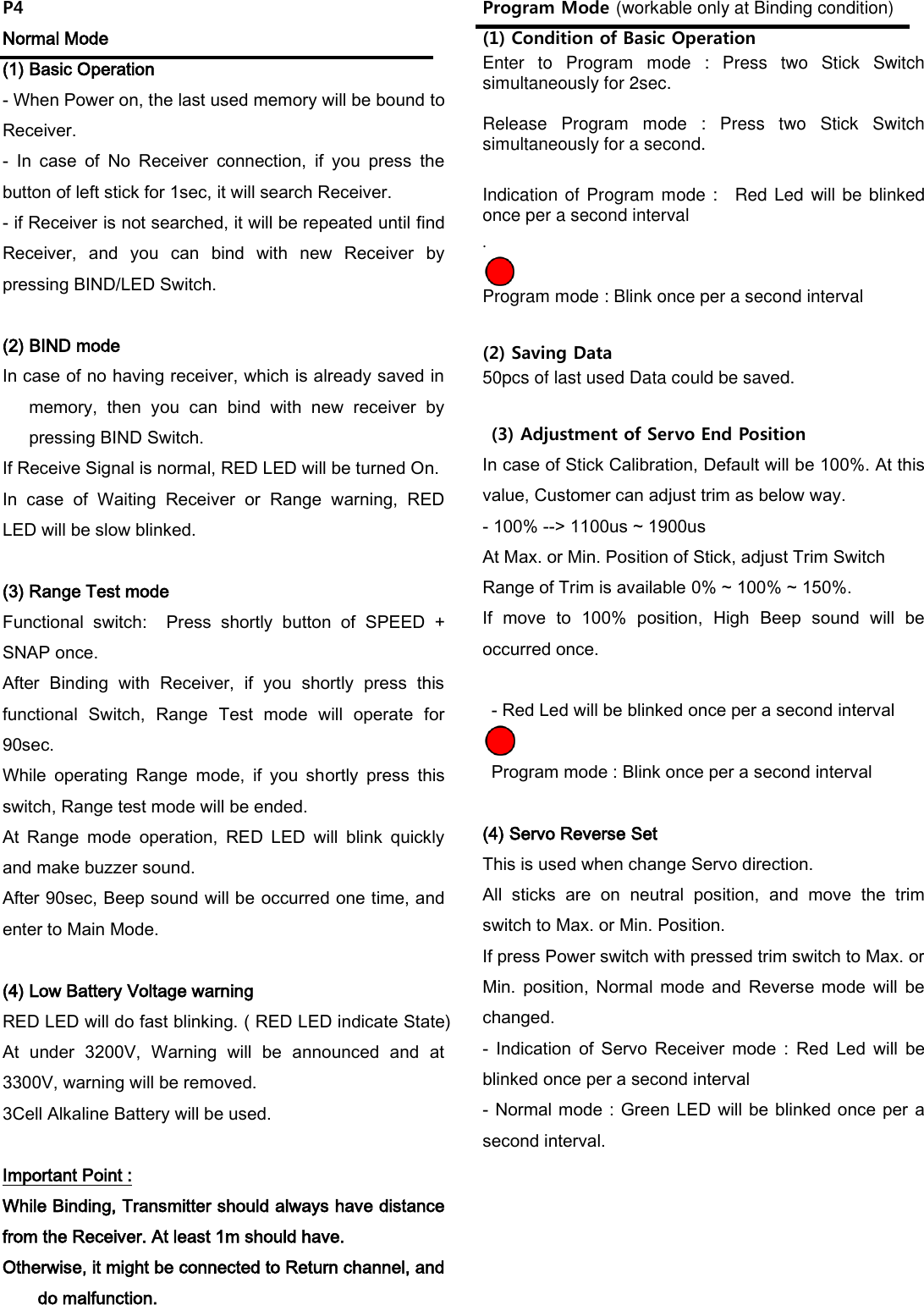 P4 Normal Mode (1) Basic Operation - When Power on, the last used memory will be bound to Receiver. -  In  case  of  No  Receiver  connection,  if  you  press  the button of left stick for 1sec, it will search Receiver. - if Receiver is not searched, it will be repeated until find Receiver,  and  you  can  bind  with  new  Receiver  by pressing BIND/LED Switch.    (2) BIND mode In case of no having receiver, which is already saved in memory,  then  you  can  bind  with  new  receiver  by pressing BIND Switch. If Receive Signal is normal, RED LED will be turned On. In  case  of  Waiting  Receiver  or  Range  warning,  RED LED will be slow blinked.  (3) Range Test mode Functional  switch:    Press  shortly  button  of  SPEED  + SNAP once. After  Binding  with  Receiver,  if  you  shortly  press  this functional  Switch,  Range  Test  mode  will  operate  for 90sec. While  operating  Range  mode,  if  you  shortly  press  this switch, Range test mode will be ended. At  Range  mode  operation,  RED  LED  will  blink  quickly and make buzzer sound.   After 90sec, Beep sound will be occurred one time, and enter to Main Mode.  (4) Low Battery Voltage warning RED LED will do fast blinking. ( RED LED indicate State) At  under  3200V,  Warning  will  be  announced  and  at 3300V, warning will be removed. 3Cell Alkaline Battery will be used.  Important Point : While Binding, Transmitter should always have distance from the Receiver. At least 1m should have. Otherwise, it might be connected to Return channel, and do malfunction.  Program Mode (workable only at Binding condition) (1) Condition of Basic Operation Enter  to  Program  mode  :  Press  two  Stick  Switch simultaneously for 2sec.    Release  Program  mode  :  Press  two  Stick  Switch simultaneously for a second.  Indication of Program mode :    Red Led will be blinked once per a second interval .  Program mode : Blink once per a second interval  (2) Saving Data 50pcs of last used Data could be saved.      (3) Adjustment of Servo End Position In case of Stick Calibration, Default will be 100%. At this value, Customer can adjust trim as below way. - 100% --> 1100us ~ 1900us At Max. or Min. Position of Stick, adjust Trim Switch Range of Trim is available 0% ~ 100% ~ 150%. If  move  to  100%  position,  High  Beep  sound  will  be occurred once.    - Red Led will be blinked once per a second interval    Program mode : Blink once per a second interval  (4) Servo Reverse Set This is used when change Servo direction. All  sticks  are  on  neutral  position,  and  move  the  trim switch to Max. or Min. Position. If press Power switch with pressed trim switch to Max. or Min.  position,  Normal  mode  and  Reverse  mode  will  be changed. -  Indication  of  Servo  Receiver  mode  :  Red  Led  will  be blinked once per a second interval - Normal mode : Green LED will be blinked once per a second interval.         