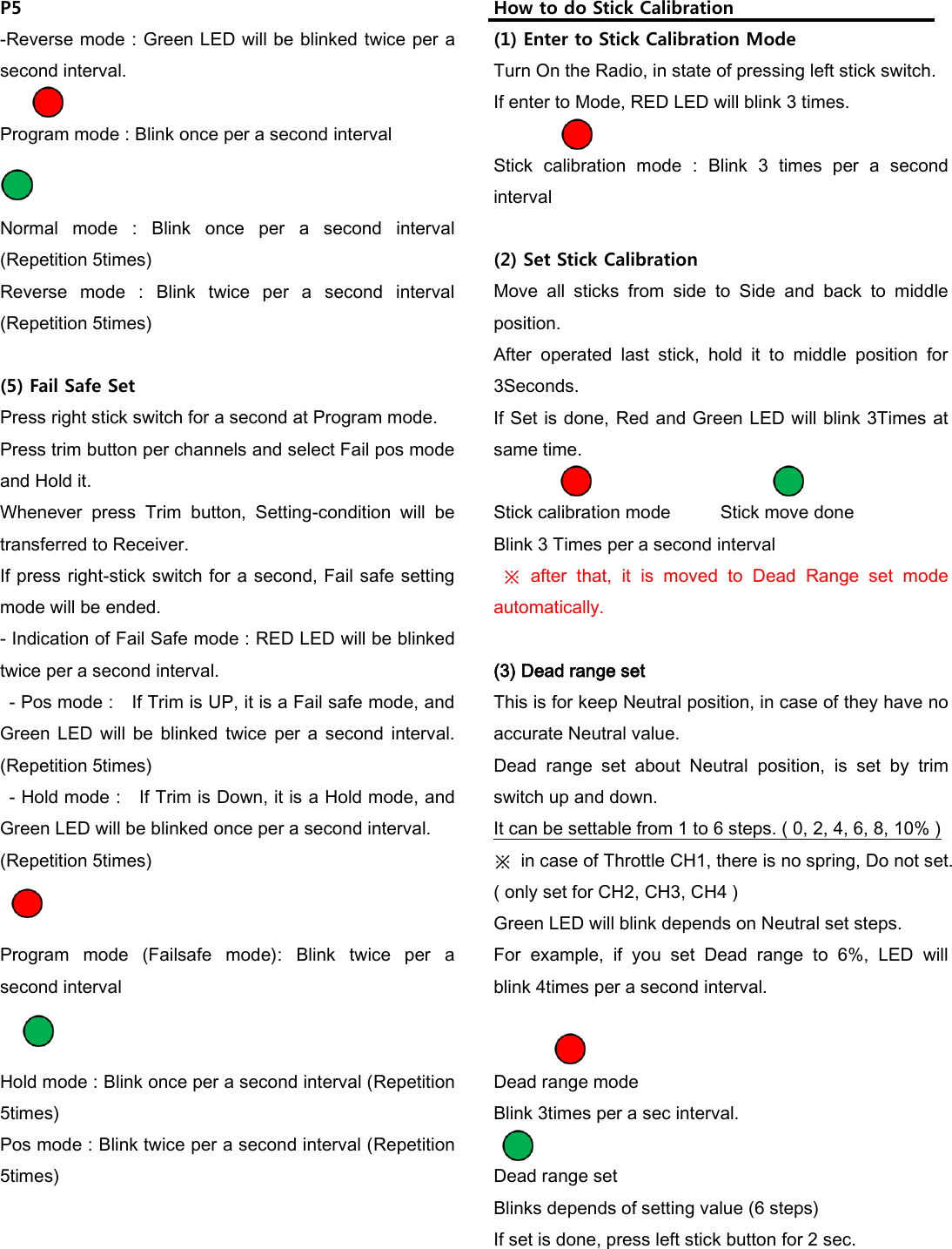 P5 -Reverse mode : Green LED will be blinked twice per a second interval.  Program mode : Blink once per a second interval         Normal  mode  :  Blink  once  per  a  second  interval (Repetition 5times) Reverse  mode  :  Blink  twice  per  a  second  interval (Repetition 5times)  (5) Fail Safe Set Press right stick switch for a second at Program mode. Press trim button per channels and select Fail pos mode and Hold it.   Whenever  press  Trim  button,  Setting-condition  will  be transferred to Receiver. If press right-stick switch for a second, Fail safe setting mode will be ended. - Indication of Fail Safe mode : RED LED will be blinked twice per a second interval.   - Pos mode :    If Trim is UP, it is a Fail safe mode, and Green LED  will  be  blinked  twice  per  a second  interval. (Repetition 5times)   - Hold mode :    If Trim is Down, it is a Hold mode, and Green LED will be blinked once per a second interval. (Repetition 5times)   Program  mode  (Failsafe  mode):  Blink  twice  per  a second interval     Hold mode : Blink once per a second interval (Repetition 5times) Pos mode : Blink twice per a second interval (Repetition 5times)       How to do Stick Calibration (1) Enter to Stick Calibration Mode Turn On the Radio, in state of pressing left stick switch. If enter to Mode, RED LED will blink 3 times.  Stick  calibration  mode  :  Blink  3  times  per  a  second interval  (2) Set Stick Calibration Move  all  sticks  from  side  to  Side  and  back  to  middle position. After  operated  last  stick,  hold  it  to  middle  position  for 3Seconds. If Set is done, Red and Green LED will blink 3Times at same time.                        Stick calibration mode    Stick move done Blink 3 Times per a second interval  ※  after  that,  it  is  moved  to  Dead  Range  set  mode automatically.    (3) Dead range set This is for keep Neutral position, in case of they have no accurate Neutral value. Dead  range  set  about  Neutral  position,  is  set  by  trim switch up and down. It can be settable from 1 to 6 steps. ( 0, 2, 4, 6, 8, 10% ) ※  in case of Throttle CH1, there is no spring, Do not set.   ( only set for CH2, CH3, CH4 ) Green LED will blink depends on Neutral set steps. For  example,  if  you  set  Dead  range  to  6%,  LED  will   blink 4times per a second interval.                         Dead range mode     Blink 3times per a sec interval.  Dead range set   Blinks depends of setting value (6 steps)   If set is done, press left stick button for 2 sec.     