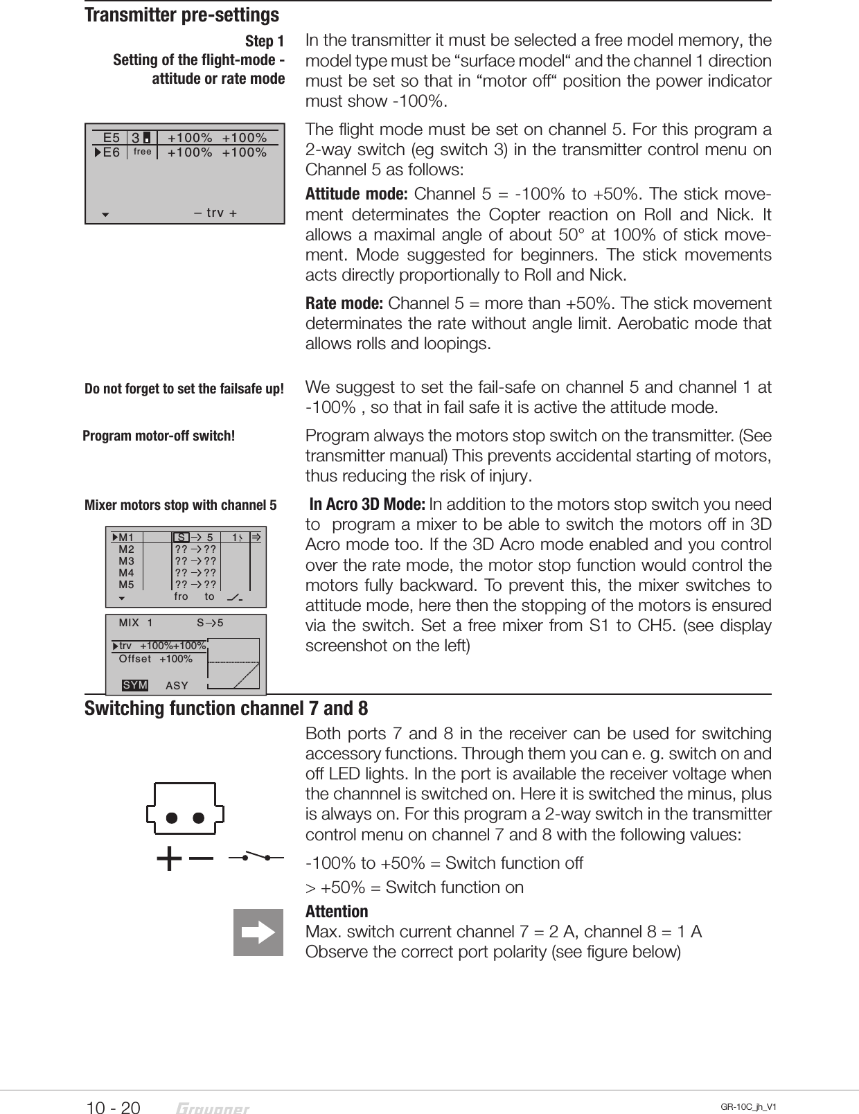 10 - 20 GR-10C_jh_V1Transmitter pre-settingsIn the transmitter it must be selected a free model memory, the model type must be “surface model“ and the channel 1 direction must be set so that in “motor off“ position the power indicator must show -100%.The flight mode must be set on channel 5. For this program a 2-way switch (eg switch 3) in the transmitter control menu on Channel 5 as follows:Attitude mode: Channel 5 = -100% to +50%. The stick move-ment determinates the Copter reaction on Roll and Nick. It allows a maximal angle of about 50° at 100% of stick move-ment. Mode suggested for beginners. The stick movements acts directly proportionally to Roll and Nick.Rate mode: Channel 5 = more than +50%. The stick movement determinates the rate without angle limit. Aerobatic mode that allows rolls and loopings. We suggest to set the fail-safe on channel 5 and channel 1 at -100% , so that in fail safe it is active the attitude mode.Program always the motors stop switch on the transmitter. (See transmitter manual) This prevents accidental starting of motors, thus reducing the risk of injury. In Acro 3D Mode: In addition to the motors stop switch you need to  program a mixer to be able to switch the motors off in 3D Acro mode too. If the 3D Acro mode enabled and you control over the rate mode, the motor stop function would control the motors fully backward. To prevent this, the mixer switches to attitude mode, here then the stopping of the motors is ensured via the switch. Set a free mixer from S1 to CH5. (see display screenshot on the left)Switching function channel 7 and 8Both ports 7 and 8 in the receiver can be used for switching accessory functions. Through them you can e. g. switch on and off LED lights. In the port is available the receiver voltage when the channnel is switched on. Here it is switched the minus, plus is always on. For this program a 2-way switch in the transmitter control menu on channel 7 and 8 with the following values:-100% to +50% = Switch function off&gt; +50% = Switch function onAttention Max. switch current channel 7 = 2A, channel 8 = 1AObserve the correct port polarity (see figure below)Step 1Setting of the flight-mode - attitude or rate modeE5– trv ++100%E6+100%+100% +88%+100%free3Do not forget to set the failsafe up!Program motor-off switch!Ty p fro zuM1M2M3S5?? ??M4M5?? ???? ???? ??1=toMIX  1trv   +100%+100%OffsetASYSYMS 5+100%Mixer motors stop with channel 5