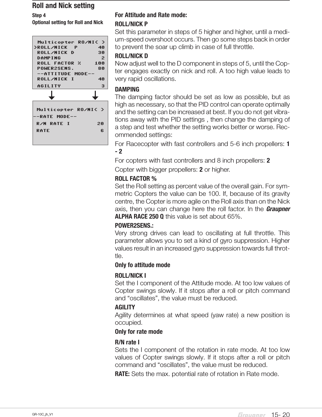 15- 20GR-10C_jh_V1Roll and Nick settingFor Attitude and Rate mode:ROLL/NICK PSet this parameter in steps of 5 higher and higher, until a medi-um-speed overshoot occurs. Then go some steps back in order to prevent the soar up climb in case of full throttle.ROLL/NICK DNow adjust well to the D component in steps of 5, until the Cop-ter engages exactly on nick and roll. A too high value leads to very rapid oscillations.DAMPINGThe damping factor should be set as low as possible, but as high as necessary, so that the PID control can operate optimally and the setting can be increased at best. If you do not get vibra-tions away with the PID settings , then change the damping of a step and test whether the setting works better or worse. Rec-ommended settings:For Racecopter with fast controllers and 5-6 inch propellers: 1 - 2For copters with fast controllers and 8 inch propellers: 2Copter with bigger propellers: 2 or higher.ROLL FACTOR %Set the Roll setting as percent value of the overall gain. For sym-metric Copters the value can be 100. If, because of its gravity centre, the Copter is more agile on the Roll axis than on the Nick axis, then you can change here the roll factor. In the Graupner ALPHA RACE 250 Q this value is set about 65%.POWER2SENS.:Very strong drives can lead to oscillating at full throttle. This parameter allows you to set a kind of gyro suppression. Higher values result in an increased gyro suppression towards full throt-tle.Only fo attitude modeROLL/NICK ISet the I component of the Attitude mode. At too low values of Copter swings slowly. If it stops after a roll or pitch command and “oscillates”, the value must be reduced.AGILITYAgility determines at what speed (yaw rate) a new position is occupied.Only for rate modeR/N rate ISets the I component of the rotation in rate mode. At too low values of Copter swings slowly. If it stops after a roll or pitch command and “oscillates”, the value must be reduced.RATE: Sets the max. potential rate of rotation in Rate mode.   Multicopter RO/NI&lt; &gt;&gt;ROLL/NICK  P      40 ROLL/NICK D       30 DAMPING            2 ROLL FACTOR %    100 POWER2SENS.       80 --ATTITUDE MODE-- ROLL/NICK I       40 AGILITY            3   Multicopter RO/NI&lt; &gt;--RATE MODE-- R/N RATE I        20 RATE               6Step 4Optional setting for Roll and Nick