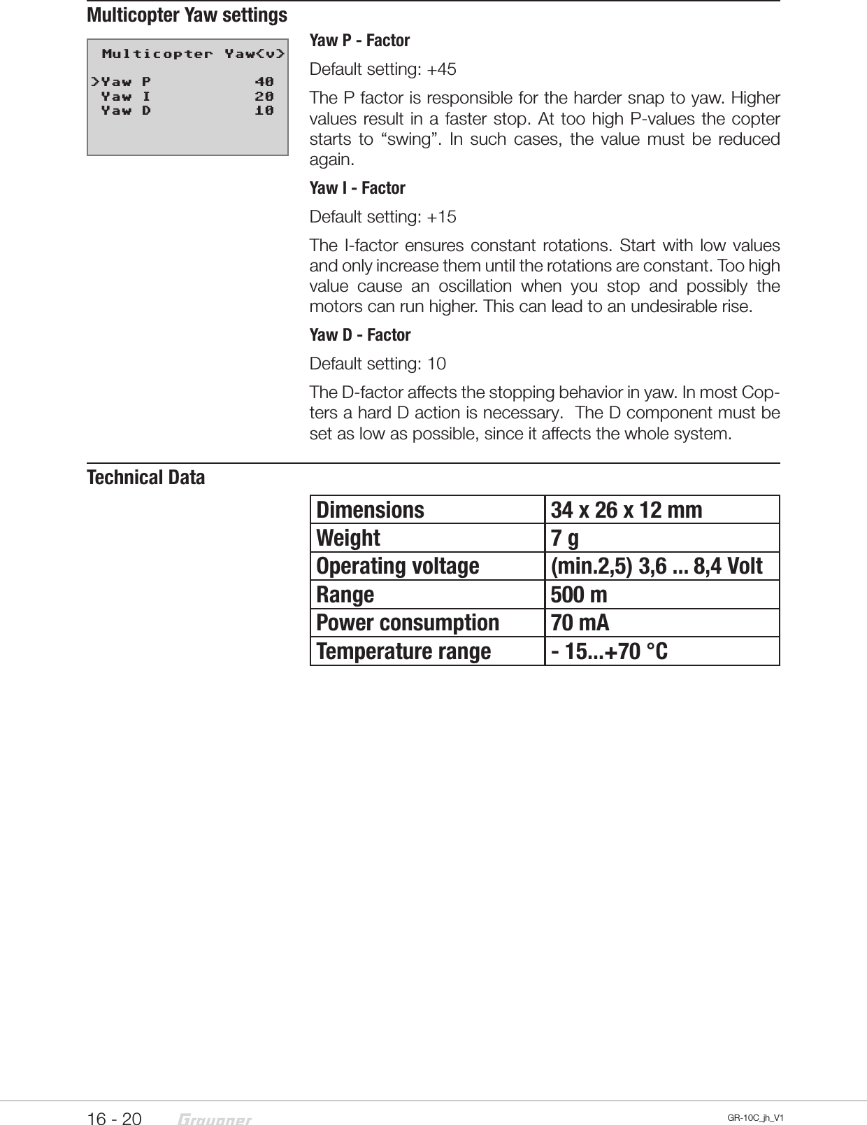16 - 20 GR-10C_jh_V1Multicopter Yaw settingsYaw P - FactorDefault setting: +45The P factor is responsible for the harder snap to yaw. Higher values result in a faster stop. At too high P-values the copter starts to “swing”. In such cases, the value must be reduced again.Yaw I - FactorDefault setting: +15The I-factor ensures constant rotations. Start with low values and only increase them until the rotations are constant. Too high value cause an oscillation when you stop and possibly the motors can run higher. This can lead to an undesirable rise.Yaw D - FactorDefault setting: 10The D-factor affects the stopping behavior in yaw. In most Cop-ters a hard D action is necessary.  The D component must be set as low as possible, since it affects the whole system.Technical DataDimensions 34 x 26 x 12 mmWeight 7 gOperating voltage (min.2,5) 3,6 ... 8,4 VoltRange 500 mPower consumption 70 mATemperature range - 15...+70 °C   Multicopter Yaw&lt;v&gt;&gt;Yaw P          40 Yaw I          20 Yaw D          10