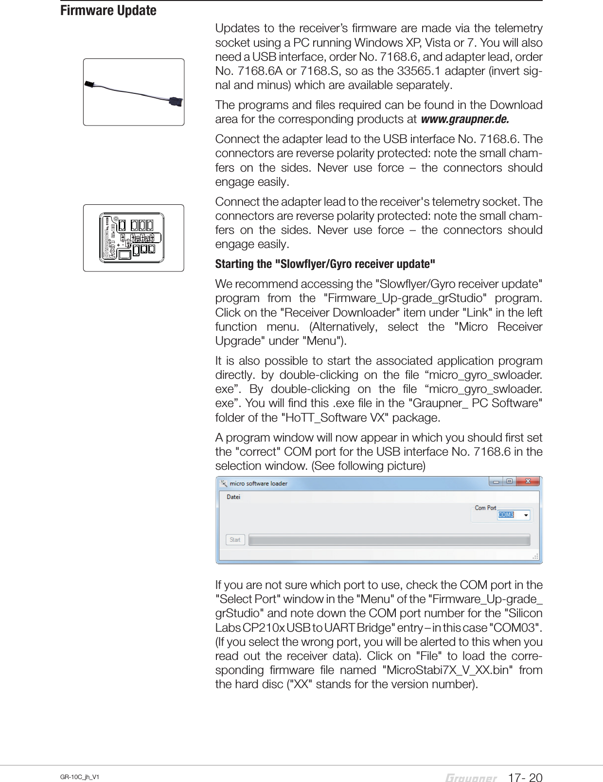 17- 20GR-10C_jh_V1Firmware UpdateUpdates to the receiver’s firmware are made via the telemetry socket using a PC running Windows XP, Vista or 7. You will also need a USB interface, order No. 7168.6, and adapter lead, order No. 7168.6A or 7168.S, so as the 33565.1 adapter (invert sig-nal and minus) which are available separately.The programs and files required can be found in the Download area for the corresponding products at www.graupner.de.Connect the adapter lead to the USB interface No. 7168.6. The connectors are reverse polarity protected: note the small cham-fers on the sides. Never use force – the connectors should engage easily.Connect the adapter lead to the receiver&apos;s telemetry socket. The connectors are reverse polarity protected: note the small cham-fers on the sides. Never use force – the connectors should engage easily.Starting the &quot;Slowflyer/Gyro receiver update&quot; We recommend accessing the &quot;Slowflyer/Gyro receiver update&quot; program from the &quot;Firmware_Up-grade_grStudio&quot; program. Click on the &quot;Receiver Downloader&quot; item under &quot;Link&quot; in the left function menu. (Alternatively, select the &quot;Micro Receiver Upgrade&quot; under &quot;Menu&quot;).It is also possible to start the associated application program directly. by double-clicking on the file “micro_gyro_swloader. exe”. By double-clicking on the file “micro_gyro_swloader. exe”. You will find this .exe file in the &quot;Graupner_ PC Software&quot; folder of the &quot;HoTT_Software VX&quot; package.A program window will now appear in which you should first set the &quot;correct&quot; COM port for the USB interface No. 7168.6 in the selection window. (See following picture)If you are not sure which port to use, check the COM port in the &quot;Select Port&quot; window in the &quot;Menu&quot; of the &quot;Firmware_Up-grade_grStudio&quot; and note down the COM port number for the &quot;Silicon Labs CP210x USB to UART Bridge&quot; entry – in this case &quot;COM03&quot;. (If you select the wrong port, you will be alerted to this when you read out the receiver data). Click on &quot;File&quot; to load the corre-sponding firmware file named &quot;MicroStabi7X_V_XX.bin&quot; from the hard disc (&quot;XX&quot; stands for the version number). 