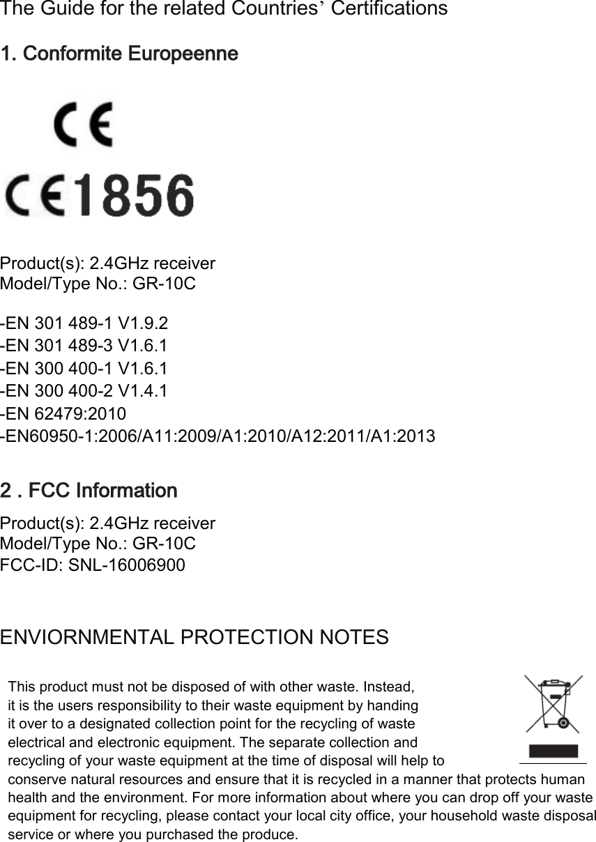 deliberant Page 1 The Guide for the related Countries’ Certifications 1. Conformite Europeenne                            Product(s): 2.4GHz receiver Model/Type No.: GR-10C  -EN 301 489-1 V1.9.2 -EN 301 489-3 V1.6.1 -EN 300 400-1 V1.6.1 -EN 300 400-2 V1.4.1 -EN 62479:2010 -EN60950-1:2006/A11:2009/A1:2010/A12:2011/A1:2013  2 . FCC Information Product(s): 2.4GHz receiver Model/Type No.: GR-10C FCC-ID: SNL-16006900   ENVIORNMENTAL PROTECTION NOTES  This product must not be disposed of with other waste. Instead, it is the users responsibility to their waste equipment by handing it over to a designated collection point for the recycling of waste   electrical and electronic equipment. The separate collection and   recycling of your waste equipment at the time of disposal will help to   conserve natural resources and ensure that it is recycled in a manner that protects human health and the environment. For more information about where you can drop off your waste equipment for recycling, please contact your local city office, your household waste disposal service or where you purchased the produce.        