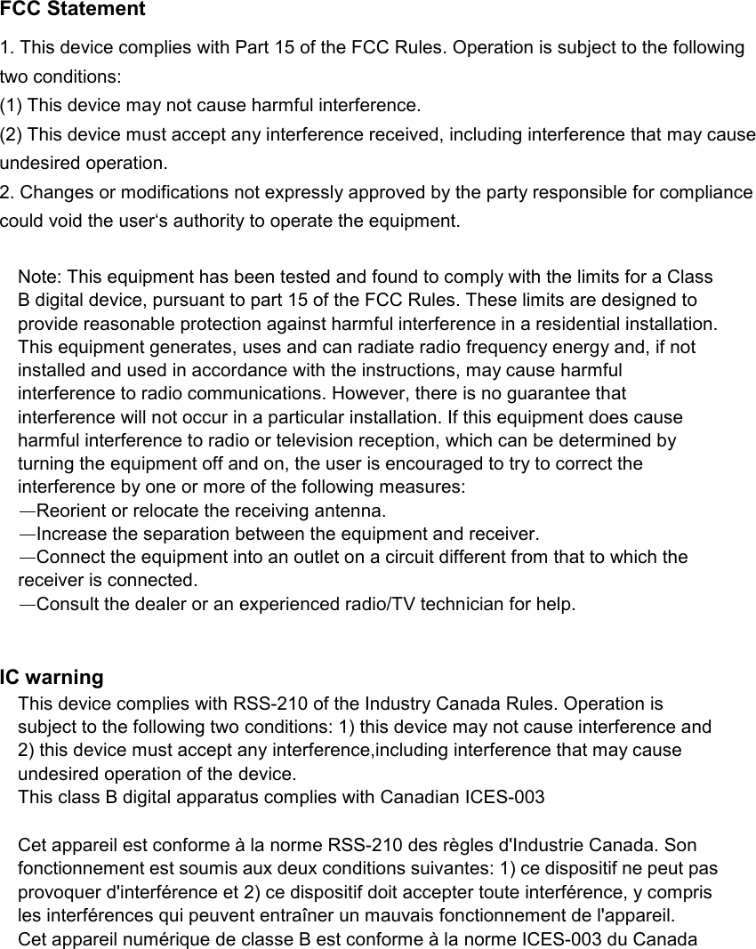 deliberant Page 2 FCC Statement   1. This device complies with Part 15 of the FCC Rules. Operation is subject to the following two conditions:   (1) This device may not cause harmful interference.   (2) This device must accept any interference received, including interference that may cause undesired operation.   2. Changes or modifications not expressly approved by the party responsible for compliance could void the user‘s authority to operate the equipment.    Note: This equipment has been tested and found to comply with the limits for a Class B digital device, pursuant to part 15 of the FCC Rules. These limits are designed to  provide reasonable protection against harmful interference in a residential installation. This equipment generates, uses and can radiate radio frequency energy and, if not installed and used in accordance with the instructions, may cause harmful interference to radio communications. However, there is no guarantee that interference will not occur in a particular installation. If this equipment does cause harmful interference to radio or television reception, which can be determined by turning the equipment off and on, the user is encouraged to try to correct the interference by one or more of the following measures:  Reorient or relocate the receiving antenna.  Increase the separation between the equipment and receiver.  Connect the equipment into an outlet on a circuit different from that to which the receiver is connected.  Consult the dealer or an experienced radio/TV technician for help.    IC warning This device complies with RSS-210 of the Industry Canada Rules. Operation is subject to the following two conditions: 1) this device may not cause interference and 2) this device must accept any interference,including interference that may cause undesired operation of the device. This class B digital apparatus complies with Canadian ICES-003  Cet appareil est conforme à la norme RSS-210 des règles d&apos;Industrie Canada. Son fonctionnement est soumis aux deux conditions suivantes: 1) ce dispositif ne peut pas provoquer d&apos;interférence et 2) ce dispositif doit accepter toute interférence, y compris les interférences qui peuvent entraîner un mauvais fonctionnement de l&apos;appareil. Cet appareil numérique de classe B est conforme à la norme ICES-003 du Canada  