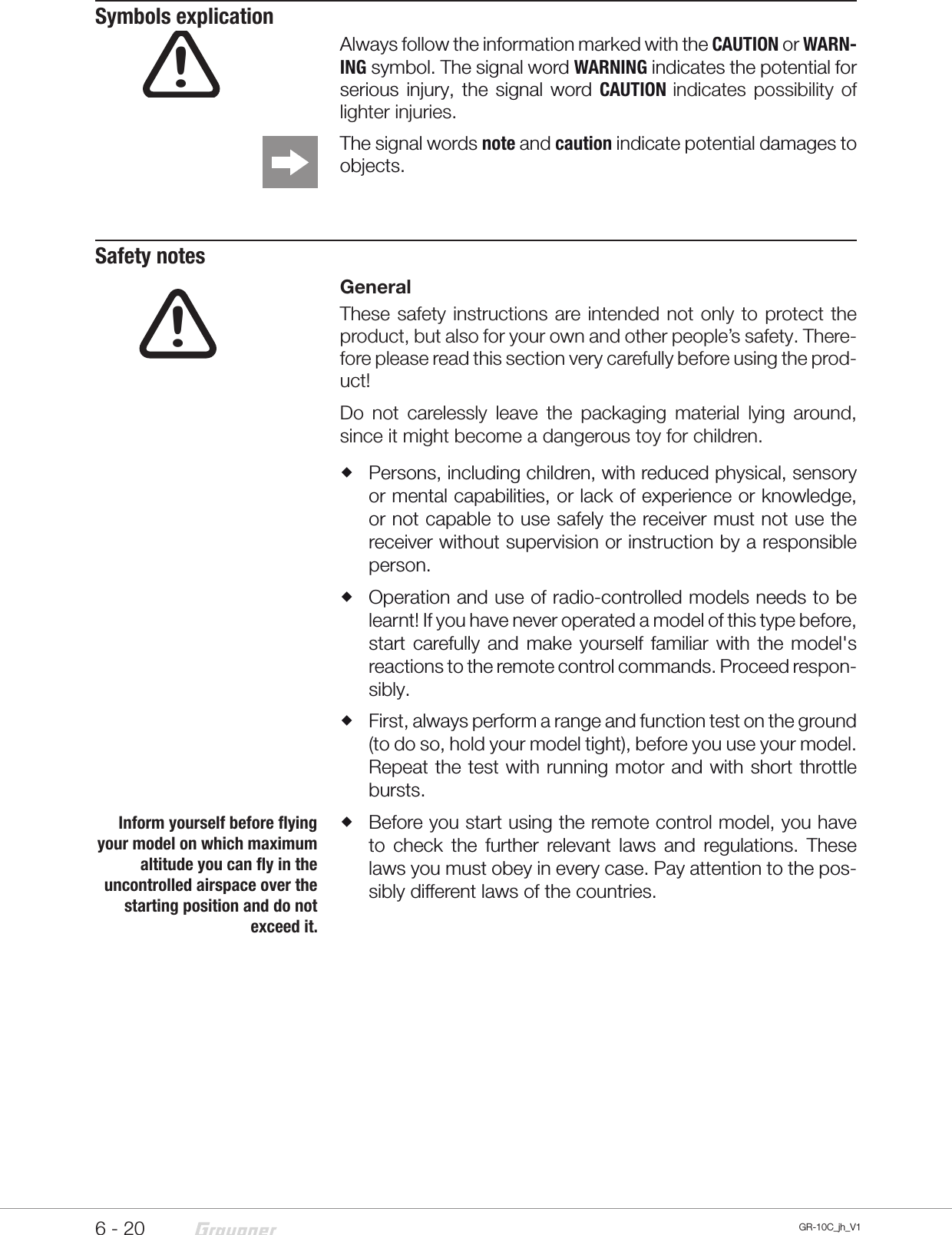 6 - 20!GR-10C_jh_V1Symbols explicationAlways follow the information marked with the CAUTION or WARN-ING symbol. The signal word WARNING indicates the potential for serious injury, the signal word CAUTION indicates possibility of lighter injuries.The signal words note and caution indicate potential damages to objects.Safety notesGeneralThese safety instructions are intended not only to protect the product, but also for your own and other people’s safety. There-fore please read this section very carefully before using the prod-uct!Do not carelessly leave the packaging material lying around, since it might become a dangerous toy for children.  Persons, including children, with reduced physical, sensory or mental capabilities, or lack of experience or knowledge, or not capable to use safely the receiver must not use the receiver without supervision or instruction by a responsible person. Operation and use of radio-controlled models needs to be learnt! If you have never operated a model of this type before, start carefully and make yourself familiar with the model&apos;s reactions to the remote control commands. Proceed respon-sibly.  First, always perform a range and function test on the ground (to do so, hold your model tight), before you use your model. Repeat the test with running motor and with short throttle bursts. Before you start using the remote control model, you have to check the further relevant laws and regulations. These laws you must obey in every case. Pay attention to the pos-sibly different laws of the countries. !Inform yourself before flying your model on which maximum altitude you can fly in the uncontrolled airspace over the starting position and do not exceed it. 