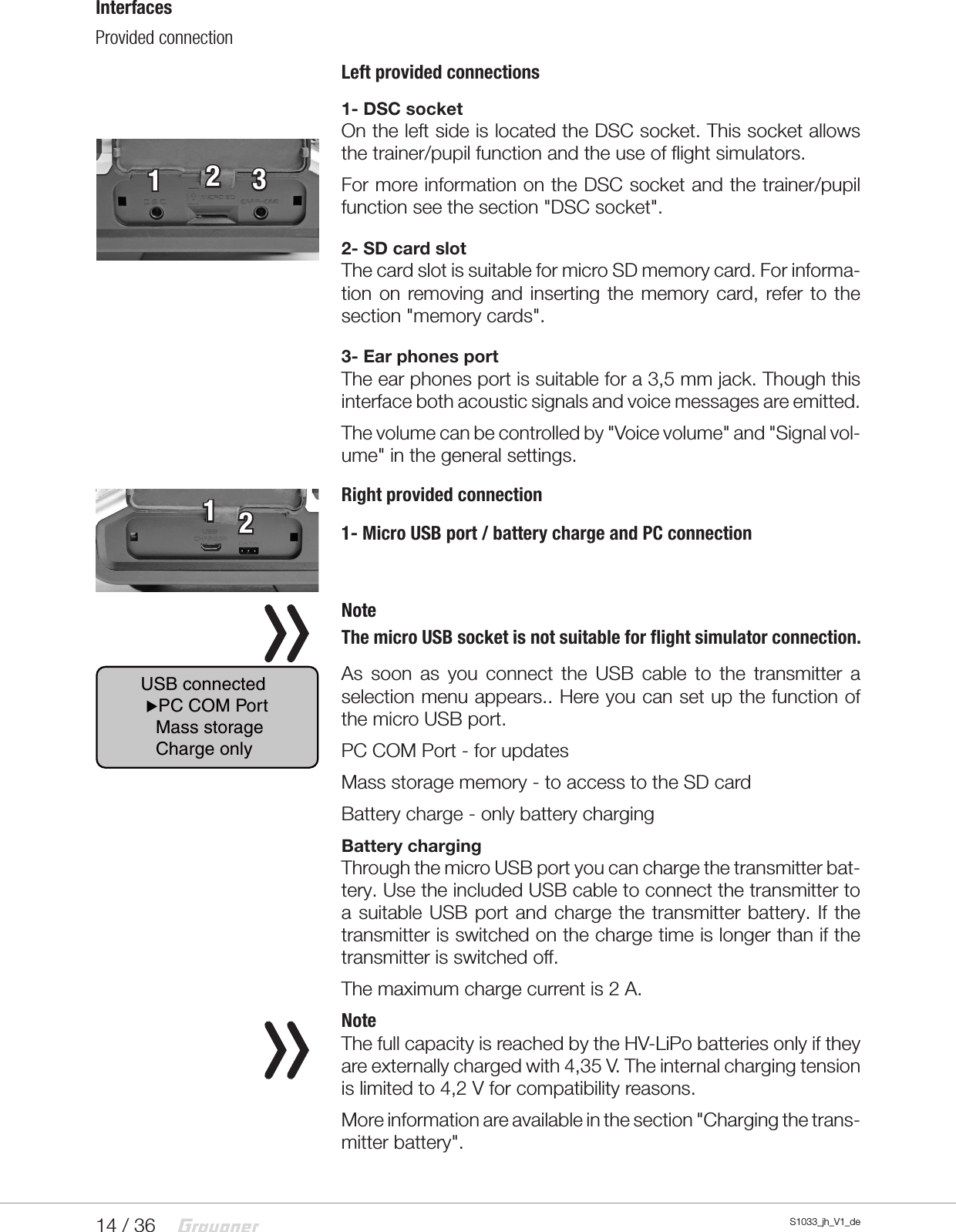 14 / 36 S1033_jh_V1_deInterfacesProvided connection Left provided connections1- DSC socketOn the left side is located the DSC socket. This socket allows the trainer/pupil function and the use of flight simulators.For more information on the DSC socket and the trainer/pupil function see the section &quot;DSC socket&quot;.2- SD card slotThe card slot is suitable for micro SD memory card. For informa-tion on removing and inserting the memory card, refer to the section &quot;memory cards&quot;.3- Ear phones portThe ear phones port is suitable for a 3,5 mm jack. Though this interface both acoustic signals and voice messages are emitted.The volume can be controlled by &quot;Voice volume&quot; and &quot;Signal vol-ume&quot; in the general settings.Right provided connection1- Micro USB port / battery charge and PC connection NoteThe micro USB socket is not suitable for flight simulator connection.As soon as you connect the USB cable to the transmitter a selection menu appears.. Here you can set up the function of the micro USB port.PC COM Port - for updatesMass storage memory - to access to the SD cardBattery charge - only battery chargingBattery chargingThrough the micro USB port you can charge the transmitter bat-tery. Use the included USB cable to connect the transmitter to a suitable USB port and charge the transmitter battery. If the transmitter is switched on the charge time is longer than if the transmitter is switched off.The maximum charge current is 2 A.NoteThe full capacity is reached by the HV-LiPo batteries only if they are externally charged with 4,35 V. The internal charging tension is limited to 4,2 V for compatibility reasons.More information are available in the section &quot;Charging the trans-mitter battery&quot;.12312USB connected PC COM Port   Mass storage   Charge only