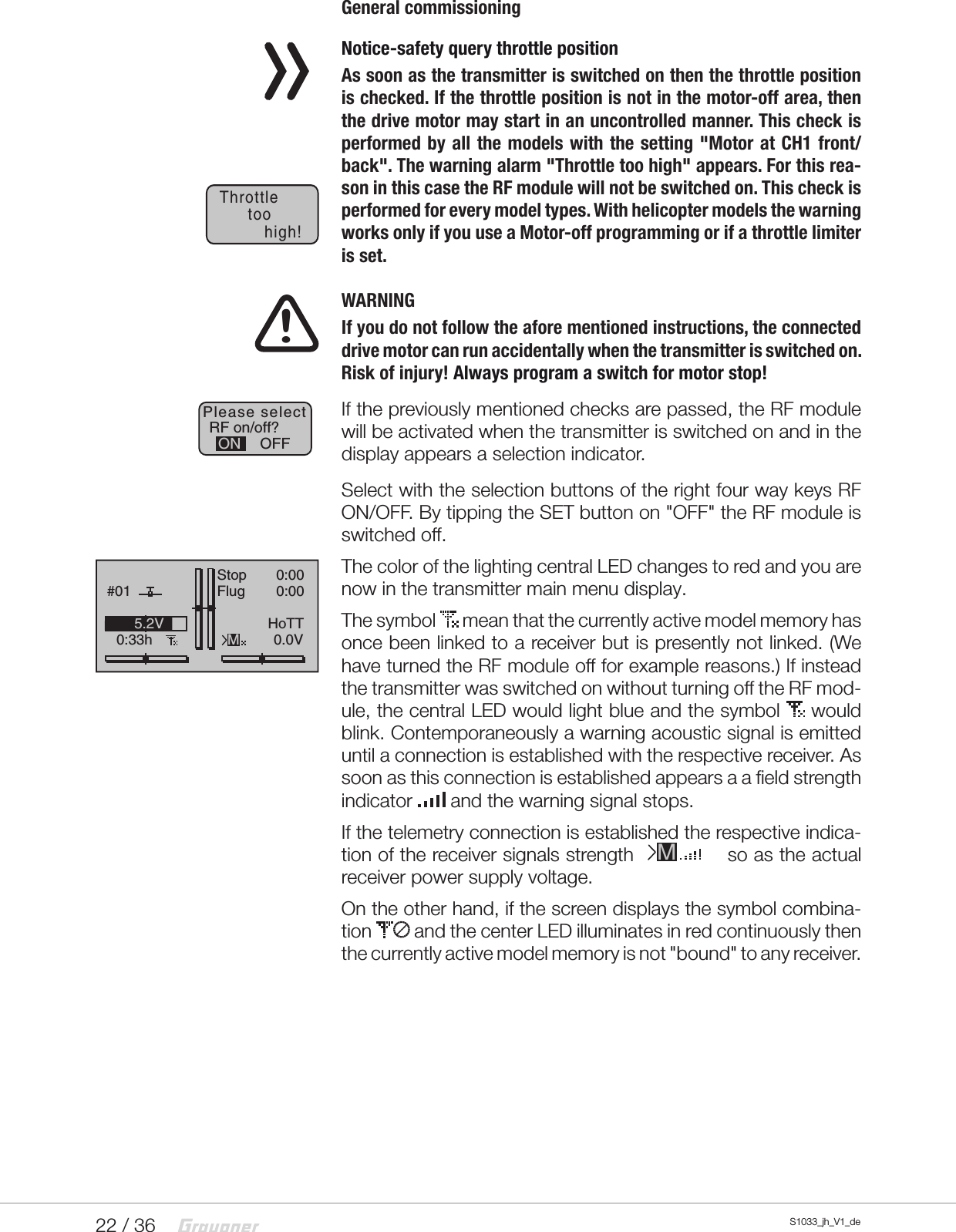 22 / 36 S1033_jh_V1_deGeneral commissioning  Notice-safety query throttle positionAs soon as the transmitter is switched on then the throttle position is checked. If the throttle position is not in the motor-off area, then the drive motor may start in an uncontrolled manner. This check is performed by all the models with the setting &quot;Motor at CH1 front/back&quot;. The warning alarm &quot;Throttle too high&quot; appears. For this rea-son in this case the RF module will not be switched on. This check is performed for every model types. With helicopter models the warning works only if you use a Motor-off programming or if a throttle limiter is set.!  WARNINGIf you do not follow the afore mentioned instructions, the connected drive motor can run accidentally when the transmitter is switched on. Risk of injury! Always program a switch for motor stop!If the previously mentioned checks are passed, the RF module will be activated when the transmitter is switched on and in the display appears a selection indicator.Select with the selection buttons of the right four way keys RF ON/OFF. By tipping the SET button on &quot;OFF&quot; the RF module is switched off.The color of the lighting central LED changes to red and you are now in the transmitter main menu display.The symbol   mean that the currently active model memory has once been linked to a receiver but is presently not linked. (We have turned the RF module off for example reasons.) If instead the transmitter was switched on without turning off the RF mod-ule, the central LED would light blue and the symbol   would blink. Contemporaneously a warning acoustic signal is emitted until a connection is established with the respective receiver. As soon as this connection is established appears a a field strength indicator   and the warning signal stops.If the telemetry connection is established the respective indica-tion of the receiver signals strength               so as the actual receiver power supply voltage.On the other hand, if the screen displays the symbol combina-tion   and the center LED illuminates in red continuously then the currently active model memory is not &quot;bound&quot; to any receiver.Throttletoohigh!RF on/off?OFFONPlease selectGRAUBELE#010:33hStopFlugK780:000:000.0V5.2VMHoTTM