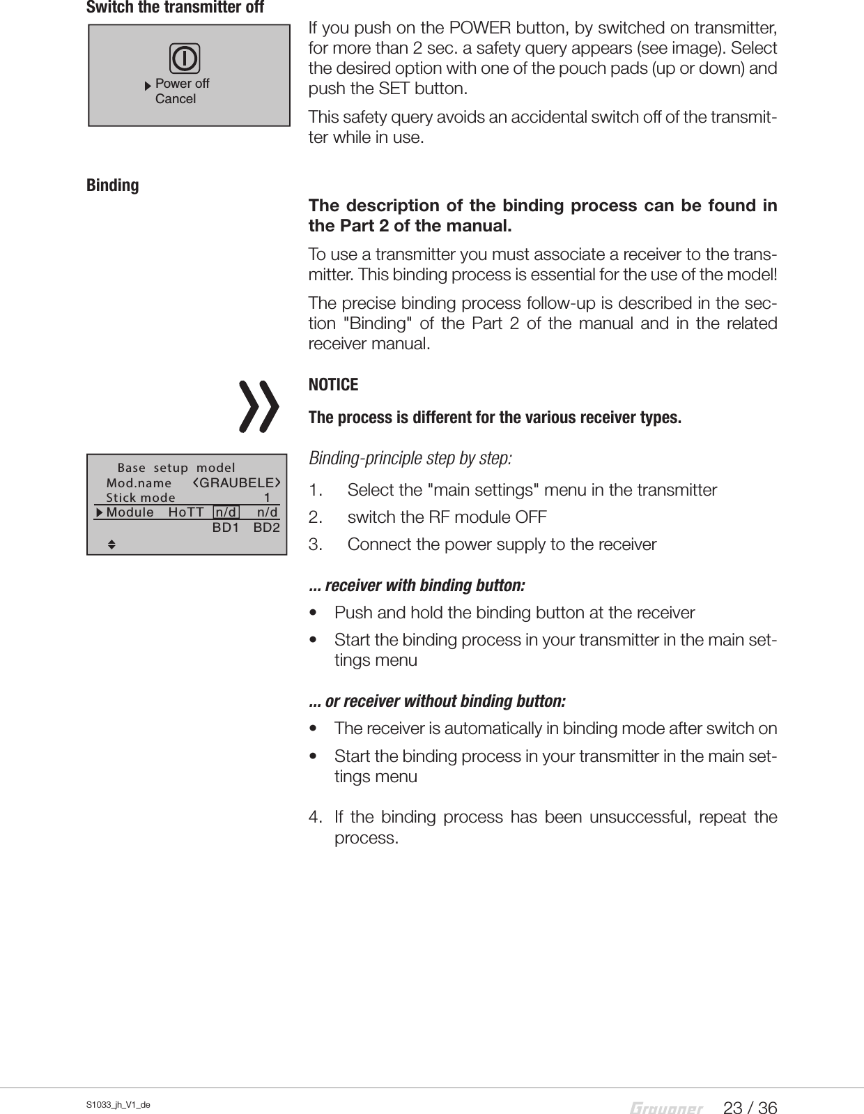 23 / 36S1033_jh_V1_deSwitch the transmitter offIf you push on the POWER button, by switched on transmitter, for more than 2 sec. a safety query appears (see image). Select the desired option with one of the pouch pads (up or down) and push the SET button.This safety query avoids an accidental switch off of the transmit-ter while in use.BindingThe description of the binding process can be found in the Part 2 of the manual.To use a transmitter you must associate a receiver to the trans-mitter. This binding process is essential for the use of the model!The precise binding process follow-up is described in the sec-tion &quot;Binding&quot; of the Part 2 of the manual and in the related receiver manual.NOTICEThe process is different for the various receiver types.Binding-principle step by step:1.  Select the &quot;main settings&quot; menu in the transmitter 2.  switch the RF module OFF3.  Connect the power supply to the receiver... receiver with binding button:•  Push and hold the binding button at the receiver•  Start the binding process in your transmitter in the main set-tings menu... or receiver without binding button:•  The receiver is automatically in binding mode after switch on•  Start the binding process in your transmitter in the main set-tings menu4.  If the binding process has been unsuccessful, repeat the process.Power offCancelMod.nameStick mode 1n/d   Base  setup  modelBD1GRAUBELEBD2Module HoTT n/d