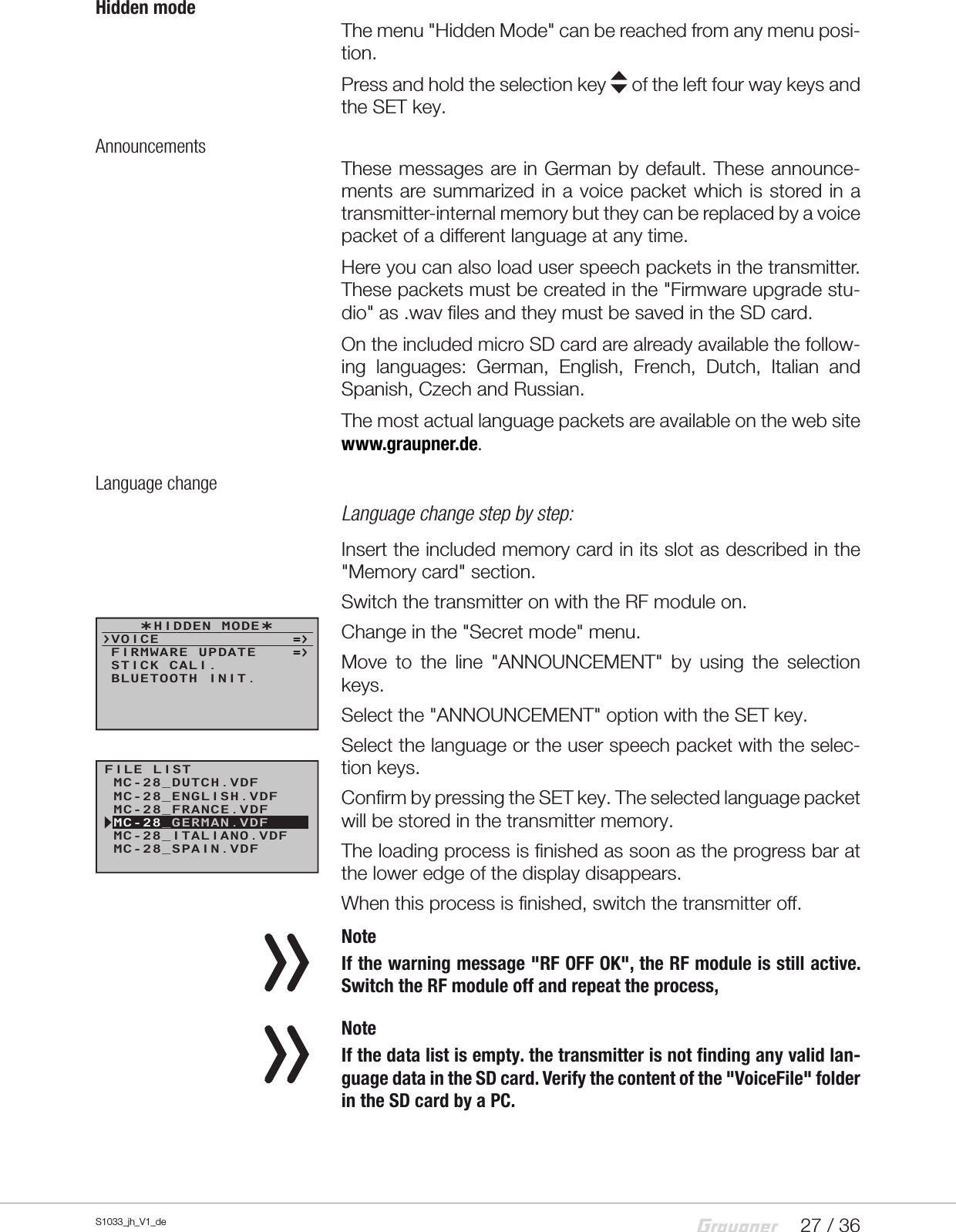 27 / 36S1033_jh_V1_deHidden modeThe menu &quot;Hidden Mode&quot; can be reached from any menu posi-tion.Press and hold the selection key   of the left four way keys and the SET key.AnnouncementsThese messages are in German by default. These announce-ments are summarized in a voice packet which is stored in a transmitter-internal memory but they can be replaced by a voice packet of a different language at any time.Here you can also load user speech packets in the transmitter. These packets must be created in the &quot;Firmware upgrade stu-dio&quot; as .wav files and they must be saved in the SD card.On the included micro SD card are already available the follow-ing languages: German, English, French, Dutch, Italian and Spanish, Czech and Russian.The most actual language packets are available on the web site www.graupner.de.Language changeLanguage change step by step:Insert the included memory card in its slot as described in the &quot;Memory card&quot; section.Switch the transmitter on with the RF module on.Change in the &quot;Secret mode&quot; menu.Move to the line &quot;ANNOUNCEMENT&quot; by using the selection keys.Select the &quot;ANNOUNCEMENT&quot; option with the SET key.Select the language or the user speech packet with the selec-tion keys.Confirm by pressing the SET key. The selected language packet will be stored in the transmitter memory.The loading process is finished as soon as the progress bar at the lower edge of the display disappears.When this process is finished, switch the transmitter off. NoteIf the warning message &quot;RF OFF OK&quot;, the RF module is still active. Switch the RF module off and repeat the process, NoteIf the data list is empty. the transmitter is not finding any valid lan-guage data in the SD card. Verify the content of the &quot;VoiceFile&quot; folder in the SD card by a PC.  HIDDEN MODEVOICESTICK CALI.FIRMWARE UPDATEBLUETOOTH INIT.FILE LISTMC-28_FRANCE.VDFMC-28_SPAIN.VDFMC-28_ENGLISH.VDFMC-28_GERMAN.VDFMC-28_ITALIANO.VDFMC-28_DUTCH.VDF
