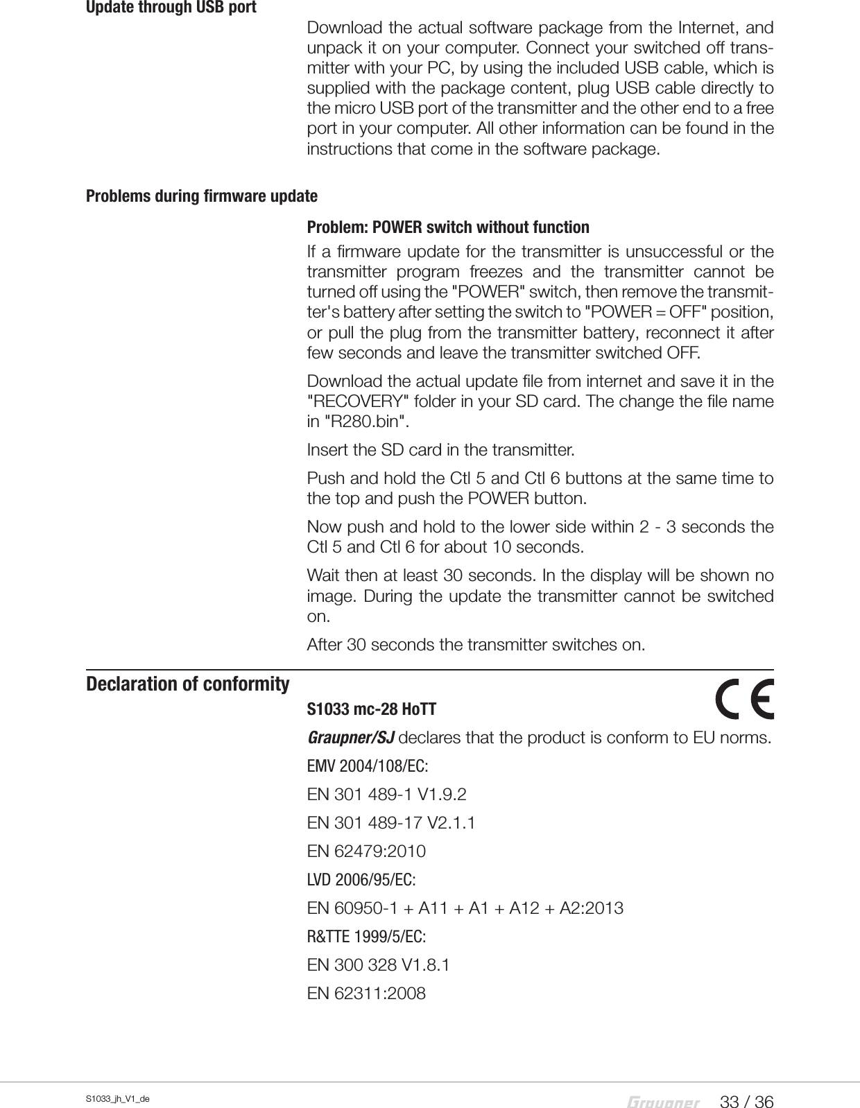 33 / 36S1033_jh_V1_deUpdate through USB portDownload the actual software package from the Internet, and unpack it on your computer. Connect your switched off trans-mitter with your PC, by using the included USB cable, which is supplied with the package content, plug USB cable directly to the micro USB port of the transmitter and the other end to a free port in your computer. All other information can be found in the instructions that come in the software package.Problems during firmware updateProblem: POWER switch without functionIf a firmware update for the transmitter is unsuccessful or the transmitter program freezes and the transmitter cannot be turned off using the &quot;POWER&quot; switch, then remove the transmit-ter&apos;s battery after setting the switch to &quot;POWER = OFF&quot; position, or pull the plug from the transmitter battery, reconnect it after few seconds and leave the transmitter switched OFF.Download the actual update file from internet and save it in the &quot;RECOVERY&quot; folder in your SD card. The change the file name in &quot;R280.bin&quot;.Insert the SD card in the transmitter.Push and hold the Ctl 5 and Ctl 6 buttons at the same time to the top and push the POWER button.Now push and hold to the lower side within 2 - 3 seconds the Ctl 5 and Ctl 6 for about 10 seconds.Wait then at least 30 seconds. In the display will be shown no image. During the update the transmitter cannot be switched on.After 30 seconds the transmitter switches on.Declaration of conformityS1033 mc-28 HoTTGraupner/SJ declares that the product is conform to EU norms.EMV 2004/108/EC:EN 301 489-1 V1.9.2EN 301 489-17 V2.1.1EN 62479:2010LVD 2006/95/EC:EN 60950-1 + A11 + A1 + A12 + A2:2013R&amp;TTE 1999/5/EC: EN 300 328 V1.8.1EN 62311:2008