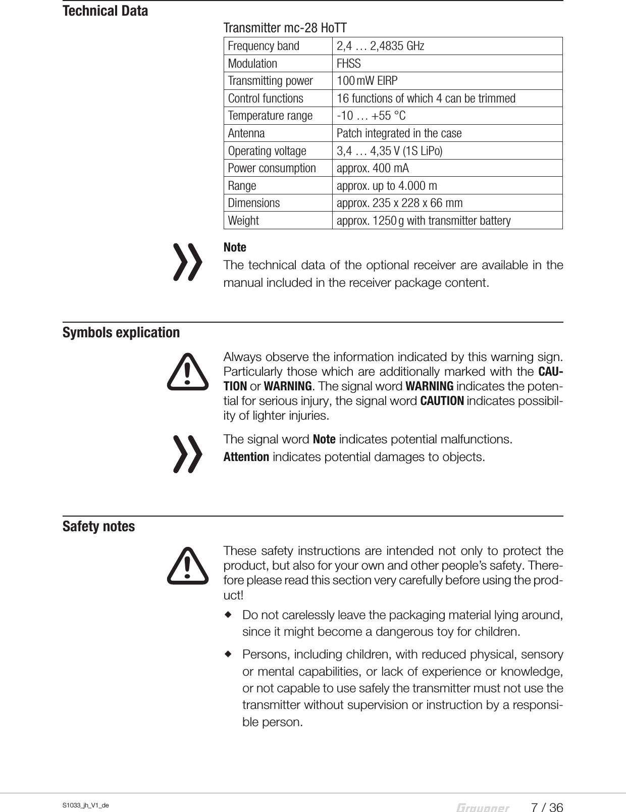 7 / 36S1033_jh_V1_deTechnical DataTransmitter mc-28 HoTTFrequency band 2,4 … 2,4835 GHzModulation FHSSTransmitting power 100 mW  EIRPControl functions 16 functions of which 4 can be trimmedTemperature range -10 … +55 °CAntenna Patch integrated in the caseOperating voltage 3,4 … 4,35V (1S LiPo)Power consumption approx. 400 mARange approx. up to 4.000 mDimensions approx. 235 x 228 x 66 mmWeight approx. 1250 g with transmitter battery  NoteThe technical data of the optional receiver are available in the manual included in the receiver package content.Symbols explication   Always observe the information indicated by this warning sign. Particularly those which are additionally marked with the CAU-TION or WARNING. The signal word WARNING indicates the poten-tial for serious injury, the signal word CAUTION indicates possibil-ity of lighter injuries.   The signal word Note indicates potential malfunctions.Attention indicates potential damages to objects.Safety notes  These safety instructions are intended not only to protect the product, but also for your own and other people’s safety. There-fore please read this section very carefully before using the prod-uct! Do not carelessly leave the packaging material lying around, since it might become a dangerous toy for children. Persons, including children, with reduced physical, sensory or mental capabilities, or lack of experience or knowledge, or not capable to use safely the transmitter must not use the transmitter without supervision or instruction by a responsi-ble person.!!