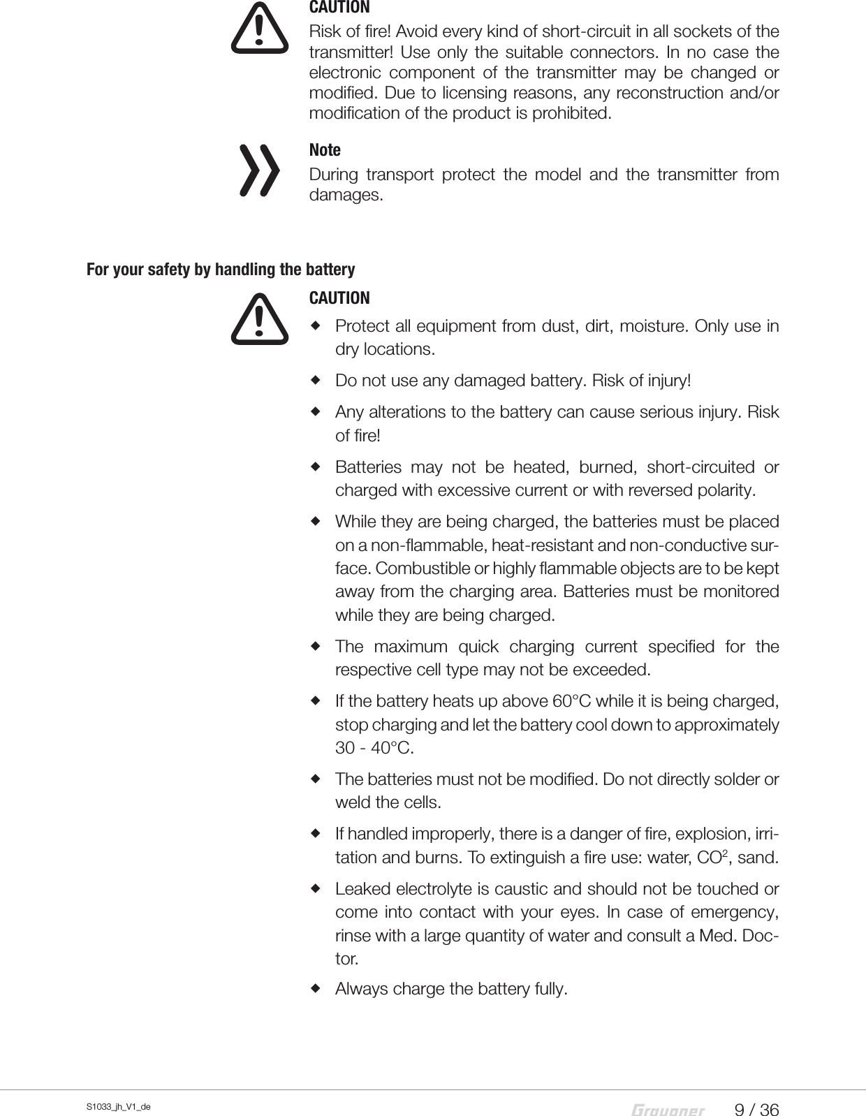 9 / 36S1033_jh_V1_de  CAUTIONRisk of fire! Avoid every kind of short-circuit in all sockets of the transmitter! Use only the suitable connectors. In no case the electronic component of the transmitter may be changed or modified. Due to licensing reasons, any reconstruction and/or modification of the product is prohibited.  NoteDuring transport protect the model and the transmitter from damages.For your safety by handling the battery  CAUTION Protect all equipment from dust, dirt, moisture. Only use in dry locations. Do not use any damaged battery. Risk of injury! Any alterations to the battery can cause serious injury. Risk of fire! Batteries may not be heated, burned, short-circuited or charged with excessive current or with reversed polarity. While they are being charged, the batteries must be placed on a non-flammable, heat-resistant and non-conductive sur-face. Combustible or highly flammable objects are to be kept away from the charging area. Batteries must be monitored while they are being charged. The maximum quick charging current specified for the respective cell type may not be exceeded. If the battery heats up above 60°C while it is being charged, stop charging and let the battery cool down to approximately 30 - 40°C. The batteries must not be modified. Do not directly solder or weld the cells. If handled improperly, there is a danger of fire, explosion, irri-tation and burns. To extinguish a fire use: water, CO2, sand. Leaked electrolyte is caustic and should not be touched or come into contact with your eyes. In case of emergency, rinse with a large quantity of water and consult a Med. Doc-tor. Always charge the battery fully.!!