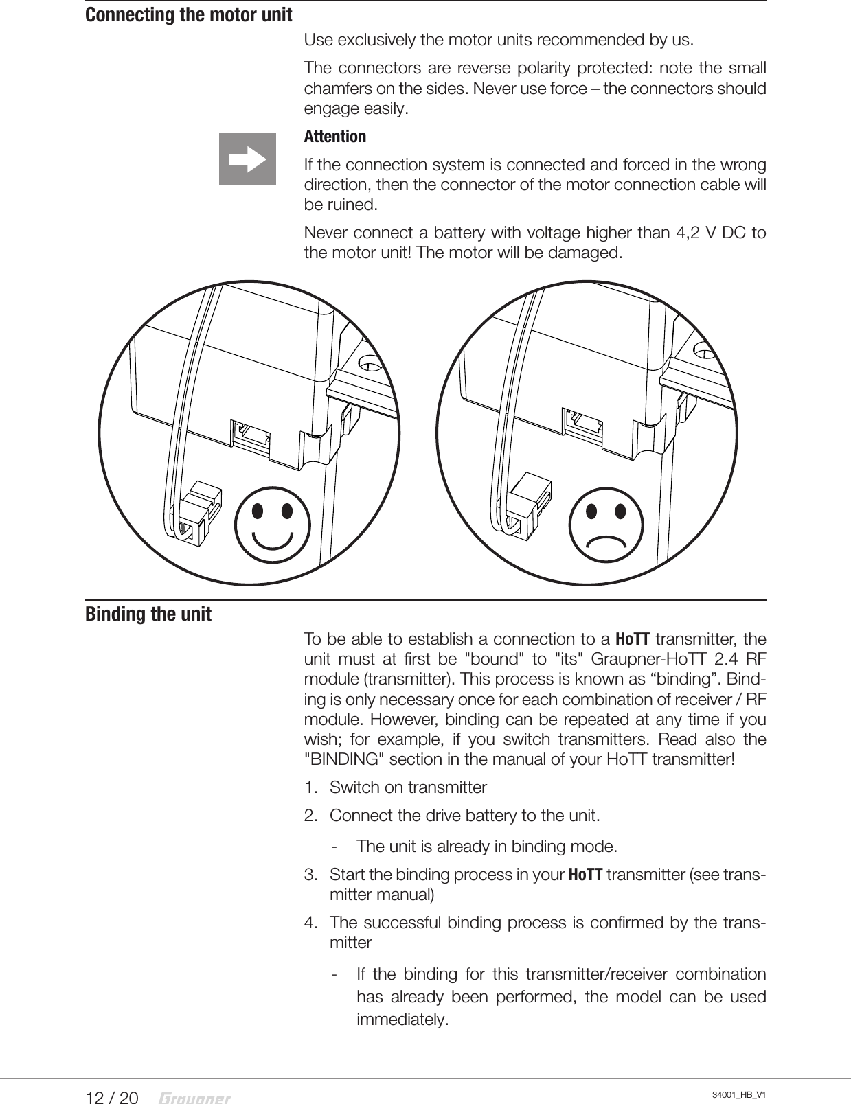 12 / 20 34001_HB_V1Connecting the motor unitUse exclusively the motor units recommended by us.The connectors  are reverse polarity protected: note the small chamfers on the sides. Never use force – the connectors should engage easily.AttentionIf the connection system is connected and forced in the wrong direction, then the connector of the motor connection cable will be ruined. Never connect a battery with voltage higher than 4,2 V DC to the motor unit! The motor will be damaged.Binding the unitTo be able to establish a connection to a HoTT transmitter, the unit  must  at  first  be  &quot;bound&quot;  to  &quot;its&quot;  Graupner-HoTT  2.4  RF module (transmitter). This process is known as “binding”. Bind-ing is only necessary once for each combination of receiver / RF module. However, binding can be repeated at any time if you wish;  for  example,  if  you  switch  transmitters.  Read  also  the &quot;BINDING&quot; section in the manual of your HoTT transmitter!1.  Switch on transmitter2.  Connect the drive battery to the unit. - The unit is already in binding mode. 3.  Start the binding process in your HoTT transmitter (see trans-mitter manual)4.  The successful binding process is confirmed by the trans-mitter - If  the  binding  for  this  transmitter/receiver  combination has  already  been  performed,  the  model  can  be  used immediately.