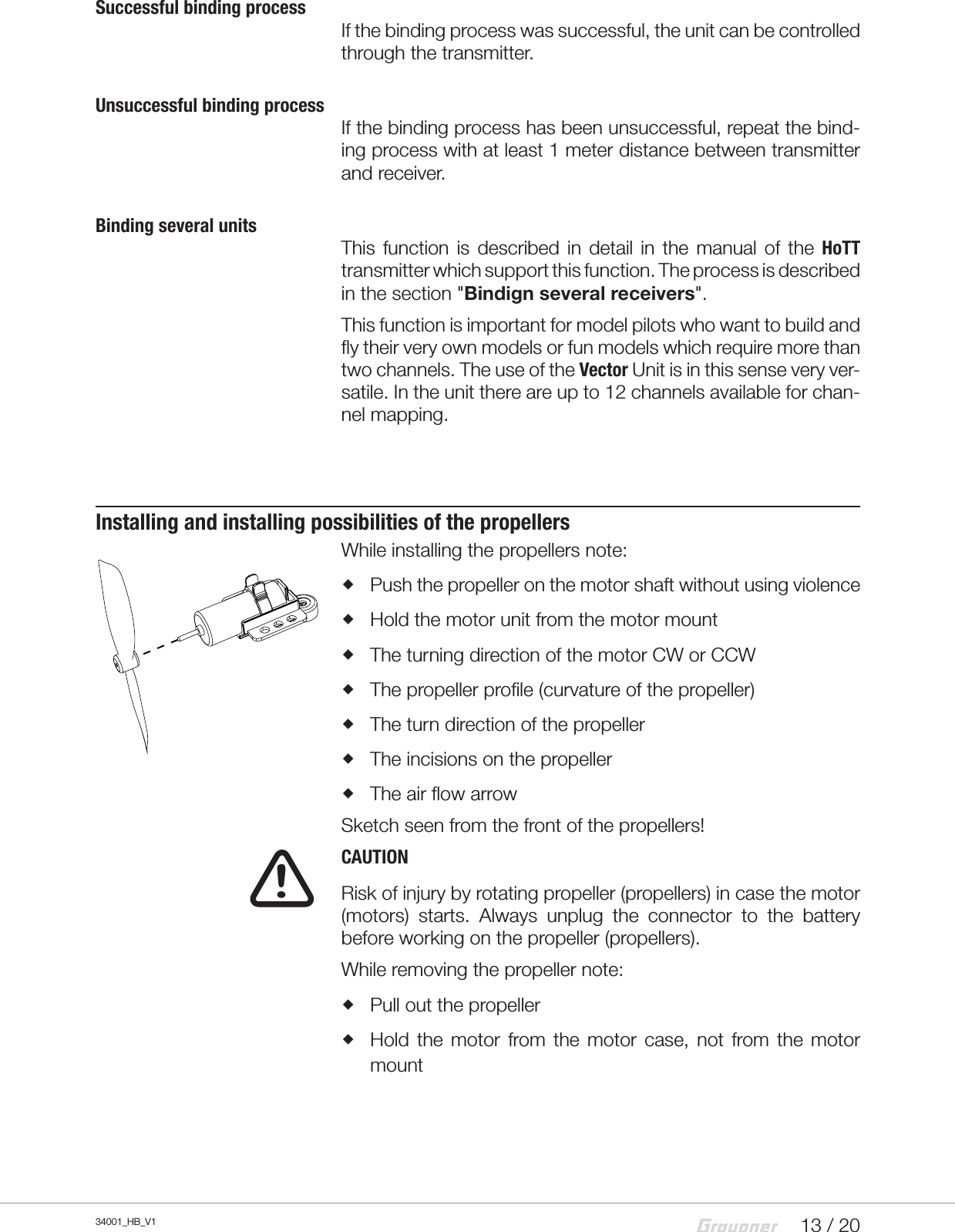 13 / 2034001_HB_V1Successful binding processIf the binding process was successful, the unit can be controlled through the transmitter.Unsuccessful binding processIf the binding process has been unsuccessful, repeat the bind-ing process with at least 1 meter distance between transmitter and receiver.Binding several unitsThis  function  is  described  in detail  in  the  manual  of the  HoTT transmitter which support this function. The process is described in the section &quot;Bindign several receivers&quot;.This function is important for model pilots who want to build and fly their very own models or fun models which require more than two channels. The use of the Vector Unit is in this sense very ver-satile. In the unit there are up to 12 channels available for chan-nel mapping.Installing and installing possibilities of the propellersWhile installing the propellers note: Push the propeller on the motor shaft without using violence Hold the motor unit from the motor mount The turning direction of the motor CW or CCW The propeller profile (curvature of the propeller) The turn direction of the propeller The incisions on the propeller The air flow arrowSketch seen from the front of the propellers!CAUTIONRisk of injury by rotating propeller (propellers) in case the motor (motors)  starts.  Always  unplug  the  connector  to  the  battery before working on the propeller (propellers).While removing the propeller note: Pull out the propeller Hold  the  motor  from  the  motor  case,  not  from the  motor mount!