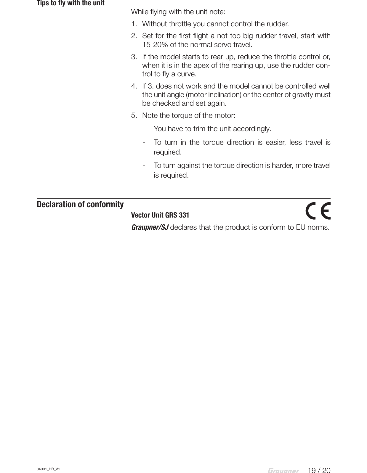 19 / 2034001_HB_V1Tips to fly with the unitWhile flying with the unit note:1.  Without throttle you cannot control the rudder.2.  Set for the first flight a not too big rudder travel, start with 15-20% of the normal servo travel.3.  If the model starts to rear up, reduce the throttle control or, when it is in the apex of the rearing up, use the rudder con-trol to fly a curve.4.  If 3. does not work and the model cannot be controlled well the unit angle (motor inclination) or the center of gravity must be checked and set again.5.  Note the torque of the motor: - You have to trim the unit accordingly. - To  turn  in  the  torque  direction  is  easier,  less  travel  is required. - To turn against the torque direction is harder, more travel is required.Declaration of conformityVector Unit GRS 331Graupner/SJ declares that the product is conform to EU norms.