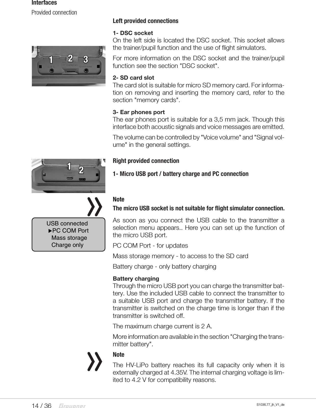 14 / 36 S1036.77_jh_V1_deInterfacesProvided connection Left provided connections1- DSC socketOn the left side is located the DSC socket. This socket allows the trainer/pupil function and the use of flight simulators.For more information on the DSC socket and the trainer/pupil function see the section "DSC socket".2- SD card slotThe card slot is suitable for micro SD memory card. For informa-tion on removing and inserting the memory card, refer to the section "memory cards".3- Ear phones portThe ear phones port is suitable for a 3,5 mm jack. Though this interface both acoustic signals and voice messages are emitted.The volume can be controlled by "Voice volume" and "Signal vol-ume" in the general settings.Right provided connection1- Micro USB port / battery charge and PC connection NoteThe micro USB socket is not suitable for flight simulator connection.As soon as you connect the USB cable to the transmitter a selection menu appears.. Here you can set up the function of the micro USB port.PC COM Port - for updatesMass storage memory - to access to the SD cardBattery charge - only battery chargingBattery chargingThrough the micro USB port you can charge the transmitter bat-tery. Use the included USB cable to connect the transmitter to a suitable USB port and charge the transmitter battery. If the transmitter is switched on the charge time is longer than if the transmitter is switched off.The maximum charge current is 2 A.More information are available in the section "Charging the trans-mitter battery".NoteThe HV-LiPo battery reaches its full capacity only when it is externally charged at 4.35V. The internal charging voltage is lim-ited to 4.2 V for compatibility reasons.12312USB connected PC COM Port   Mass storage   Charge only