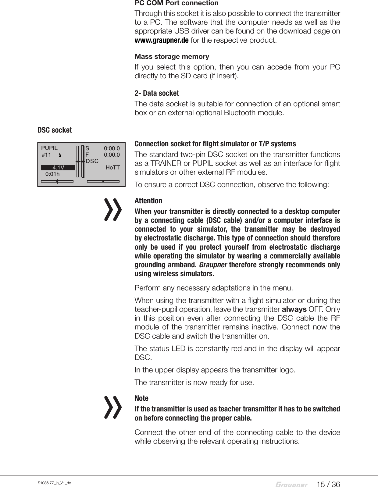 15 / 36S1036.77_jh_V1_dePC COM Port connectionThrough this socket it is also possible to connect the transmitter to a PC. The software that the computer needs as well as the appropriate USB driver can be found on the download page on www.graupner.de for the respective product.Mass storage memoryIf you select this option, then you can accede from your PC directly to the SD card (if insert).2- Data socketThe data socket is suitable for connection of an optional smart box or an external optional Bluetooth module.DSCsocketConnection socket for flight simulator or T/P systemsThe standard two-pin DSC socket on the transmitter functions as a TRAINER or PUPIL socket as well as an interface for flight simulators or other external RF modules.To ensure a correct DSC connection, observe the following:   AttentionWhen your transmitter is directly connected to a desktop computer by a connecting cable (DSC cable) and/or a computer interface is connected to your simulator, the transmitter may be destroyed byelectrostatic discharge. This type of connection should therefore only be used if you protect yourself from electrostatic discharge while operating the simulator by wearing a commercially available grounding armband. Graupner therefore strongly recommends only using wireless simulators.Perform any necessary adaptations in the menu.When using the transmitter with a flight simulator or during the teacher-pupil operation, leave the transmitter always OFF. Only in this position even after connecting the DSC cable the RF module of the transmitter remains inactive. Connect now the DSC cable and switch the transmitter on.The status LED is constantly red and in the display will appear DSC.In the upper display appears the transmitter logo.The transmitter is now ready for use.  NoteIf the transmitter is used as teacher transmitter it has to be switched on before connecting the proper cable.Connect the other end of the connecting cable to the device while observing the relevant operating instructions.PUPIL#110:01hSF&laquo;normal   &raquo;DSC0:00.00:00.04.1V0.0VHoTT