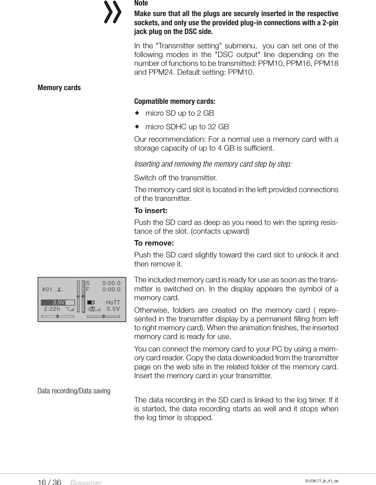 16 / 36 S1036.77_jh_V1_de NoteMake sure that all the plugs are securely inserted in the respective sockets, and only use the provided plug-in connectionswith a 2-pin jack plug on the DSC side.In the "Transmitter setting" submenu,  you can set one of the following modes in the "DSC output" line depending on the number of functions to be transmitted: PPM10, PPM16, PPM18 and PPM24. Default setting: PPM10.Memory cardsCopmatible memory cards: micro SD up to 2 GB micro SDHC up to 32 GBOur recommendation: For a normal use a memory card with a storage capacity of up to 4 GB is sufficient.Inserting and removing the memory card step by step:Switch off the transmitter.The memory card slot is located in the left provided connections of the transmitter.To insert:Push the SD card as deep as you need to win the spring resis-tance of the slot. (contacts upward)To remove:Push the SD card slightly toward the card slot to unlock it and then remove it.The included memory card is ready for use as soon as the trans-mitter is switched on. In the display appears the symbol of a memory card.Otherwise, folders are created on the memory card ( repre-sented in the transmitter display by a permanent filling from left to right memory card). When the animation finishes, the inserted memory card is ready for use.You can connect the memory card to your PC by using a mem-ory card reader. Copy the data downloaded from the transmitter page on the web site in the related folder of the memory card. Insert the memory card in your transmitter.Data recording/Data savingThe data recording in the SD card is linked to the log timer. If it is started, the data recording starts as well and it stops when the log timer is stopped.GRAUBELE#012:22hSF&laquo;normal   &raquo;K780:00.00:00.05.5V3.9VMHoTT