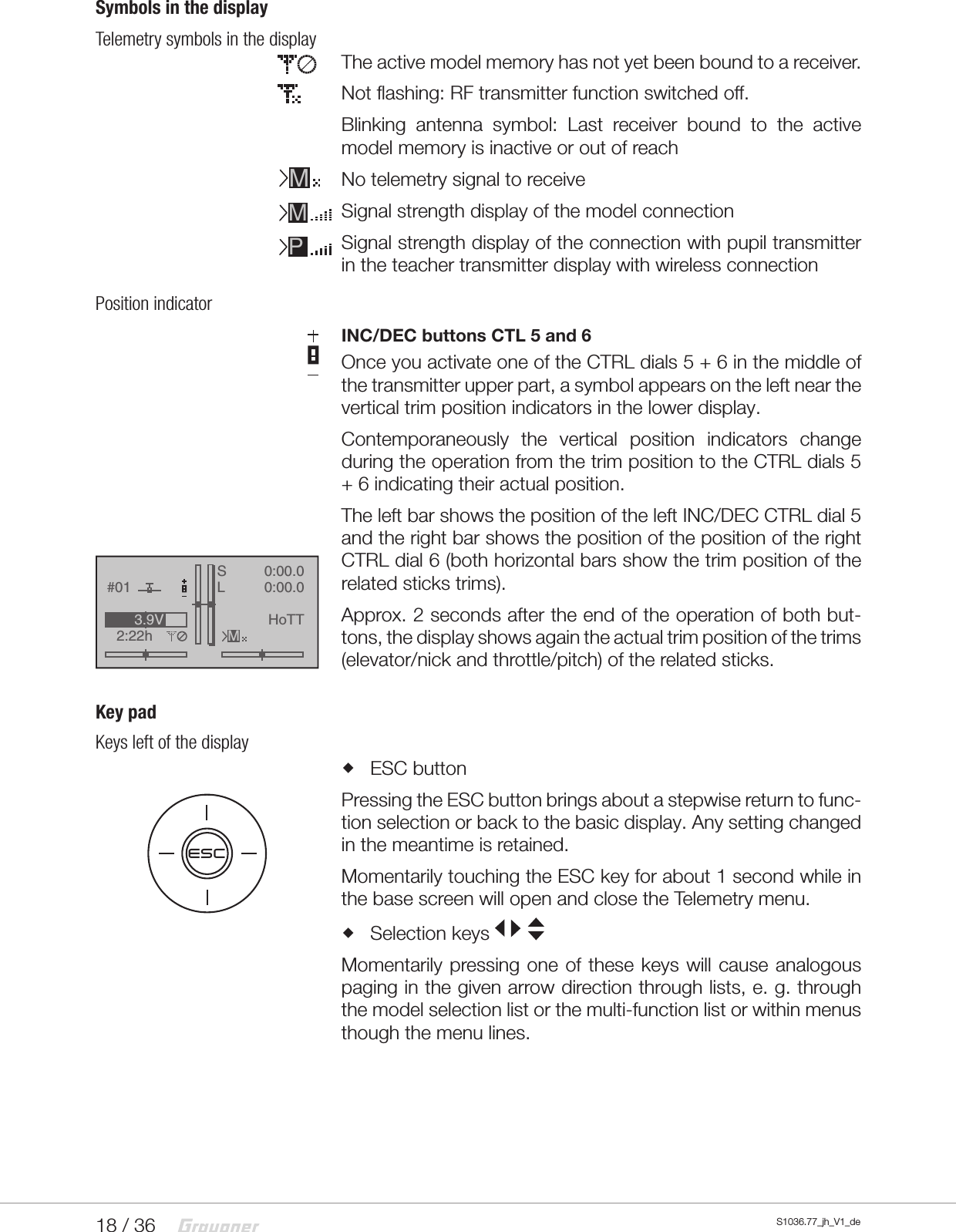 18 / 36 S1036.77_jh_V1_deSymbols in the displayTelemetry symbols in the displayThe active model memory has not yet been bound to a receiver.Not flashing: RF transmitter function switched off.Blinking antenna symbol: Last receiver bound to the active model memory is inactive or out of reachNo telemetry signal to receiveSignal strength display of the model connectionSignal strength display of the connection with pupil transmitter in the teacher transmitter display with wireless connectionPosition indicatorINC/DEC buttons CTL 5 and 6Once you activate one of the CTRL dials 5 + 6 in the middle of the transmitter upper part, a symbol appears on the left near the vertical trim position indicators in the lower display.Contemporaneously the vertical position indicators change during the operation from the trim position to the CTRL dials 5 + 6 indicating their actual position.The left bar shows the position of the left INC/DEC CTRL dial 5 and the right bar shows the position of the position of the right CTRL dial 6 (both horizontal bars show the trim position of the related sticks trims).Approx. 2 seconds after the end of the operation of both but-tons, the display shows again the actual trim position of the trims (elevator/nick and throttle/pitch) of the related sticks.Key padKeys left of the display ESC buttonPressing the ESC button brings about a stepwise return to func-tion selection or back to the basic display. Any setting changed in the meantime is retained.Momentarily touching the ESC key for about 1 second while in the base screen will open and close the Telemetry menu. Selection keys Momentarily pressing one of these keys will cause analogous paging in the given arrow direction through lists, e. g. through the model selection list or the multi-function list or within menus though the menu lines.MMPGRAUBELE#012:22hSLK780:00.00:00.0RX0.0V3.9VMHoTTESC