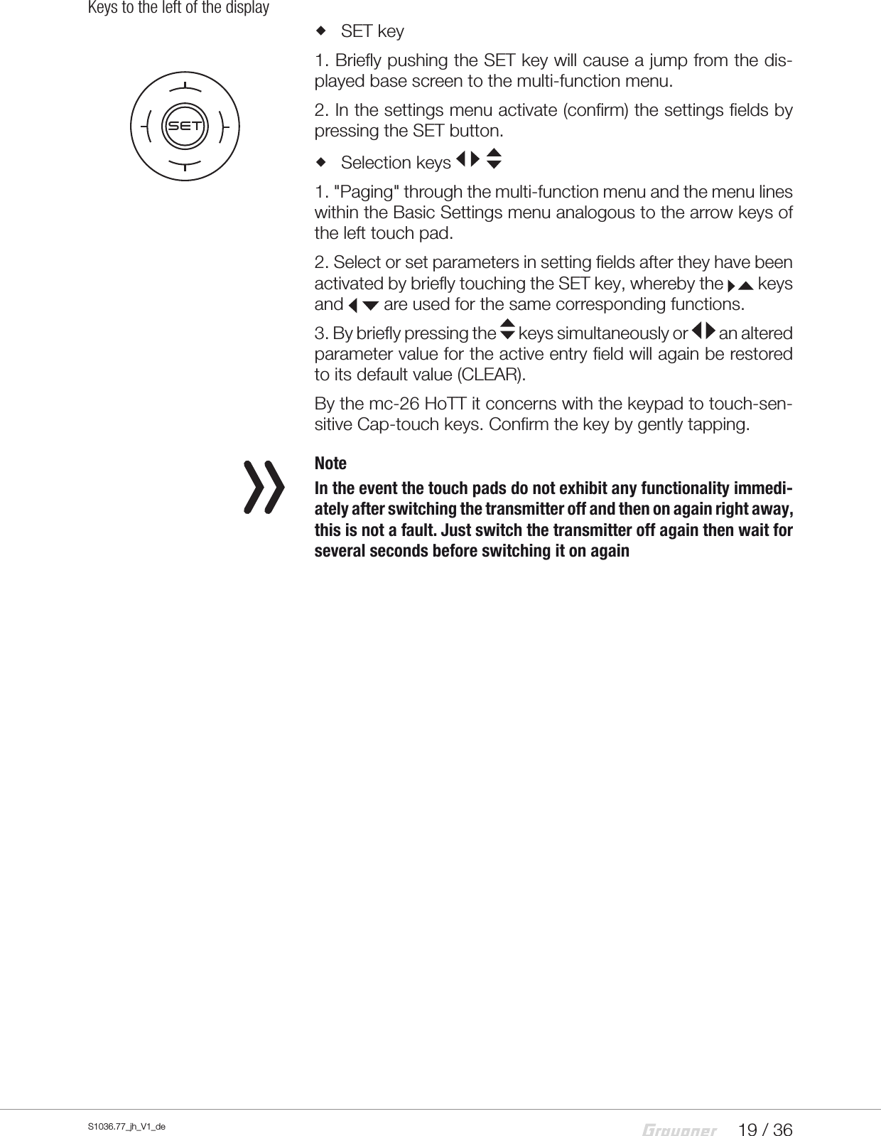 19 / 36S1036.77_jh_V1_deKeys to the left of the display SET key1. Briefly pushing the SET key will cause a jump from the dis-played base screen to the multi-function menu. 2. In the settings menu activate (confirm) the settings fields by pressing the SET button. Selection keys 1. "Paging" through the multi-function menu and the menu lines within the Basic Settings menu analogous to the arrow keys of the left touch pad.2. Select or set parameters in setting fields after they have been activated by briefly touching the SET key, whereby the   keys and   are used for the same corresponding functions.3. By briefly pressing the   keys simultaneously or   an altered parameter value for the active entry field will again be restored to its default value (CLEAR).By the mc-26 HoTT it concerns with the keypad to touch-sen-sitive Cap-touch keys. Confirm the key by gently tapping. NoteIn the event the touch pads do not exhibit any functionality immedi-ately after switching the transmitter off and then on again right away, this is not a fault. Just switch the transmitter off again then wait for several seconds before switching it on againSET