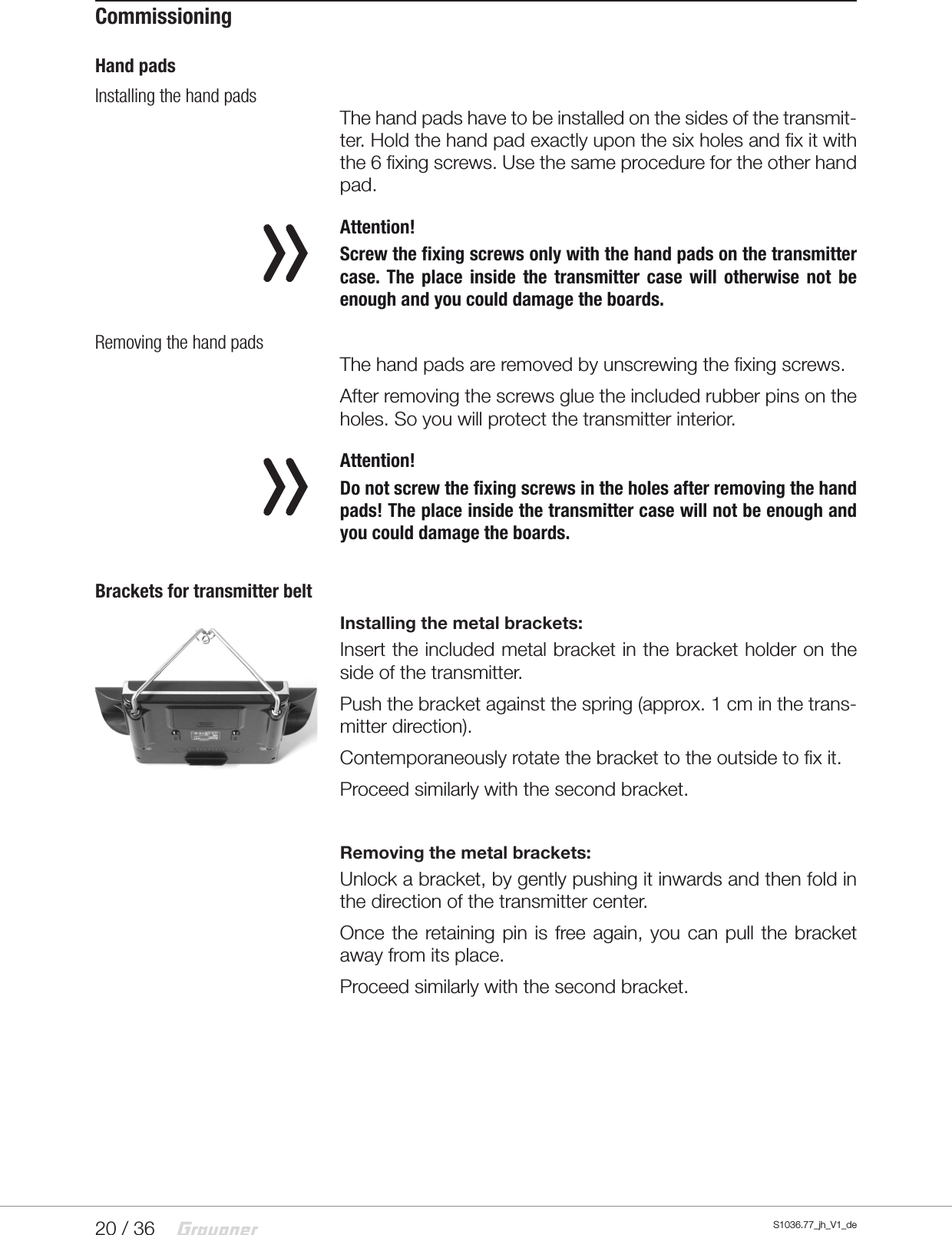 20 / 36 S1036.77_jh_V1_deCommissioningHand padsInstalling the hand padsThe hand pads have to be installed on the sides of the transmit-ter. Hold the hand pad exactly upon the six holes and fix it with the 6 fixing screws. Use the same procedure for the other hand pad. Attention!Screw the fixing screws only with the hand pads on the transmitter case. The place inside the transmitter case will otherwise not be enough and you could damage the boards.Removing the hand padsThe hand pads are removed by unscrewing the fixing screws.After removing the screws glue the included rubber pins on the holes. So you will protect the transmitter interior. Attention!Do not screw the fixing screws in the holes after removing the hand pads! The place inside the transmitter case will not be enough and you could damage the boards.Brackets for transmitter beltInstalling the metal brackets:Insert the included metal bracket in the bracket holder on the side of the transmitter.Push the bracket against the spring (approx. 1 cm in the trans-mitter direction).Contemporaneously rotate the bracket to the outside to fix it.Proceed similarly with the second bracket.Removing the metal brackets:Unlock a bracket, by gently pushing it inwards and then fold in the direction of the transmitter center.Once the retaining pin is free again, you can pull the bracket away from its place.Proceed similarly with the second bracket.