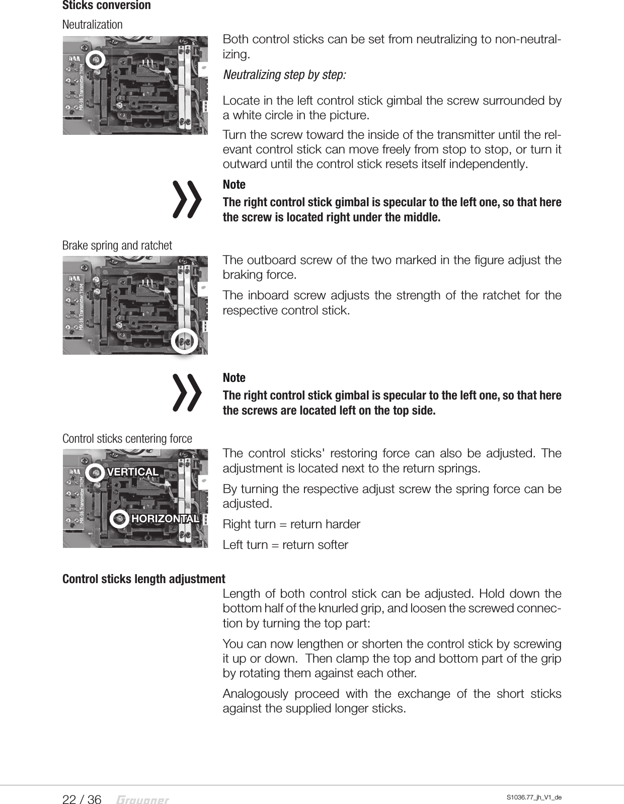 22 / 36 S1036.77_jh_V1_deSticks conversionNeutralizationBoth control sticks can be set from neutralizing to non-neutral-izing.Neutralizing step by step: Locate in the left control stick gimbal the screw surrounded by a white circle in the picture.Turn the screw toward the inside of the transmitter until the rel-evant control stick can move freely from stop to stop, or turn it outward until the control stick resets itself independently. NoteThe right control stick gimbal is specular to the left one, so that here the screw is located right under the middle.Brake spring and ratchetThe outboard screw of the two marked in the figure adjust the braking force.The inboard screw adjusts the strength of the ratchet for the respective control stick. NoteThe right control stick gimbal is specular to the left one, so that here the screws are located left on the top side.Control sticks centering forceThe control sticks' restoring force can also be adjusted. The adjustment is located next to the return springs.By turning the respective adjust screw the spring force can be adjusted.Right turn = return harderLeft turn = return softerControl sticks length adjustmentLength of both control stick can be adjusted. Hold down the bottom half of the knurled grip, and loosen the screwed connec-tion by turning the top part:You can now lengthen or shorten the control stick by screwing it up or down.  Then clamp the top and bottom part of the grip by rotating them against each other.Analogously proceed with the exchange of the short sticks against the supplied longer sticks.HORIZONTALVERTICALVERTICALVERTICAL