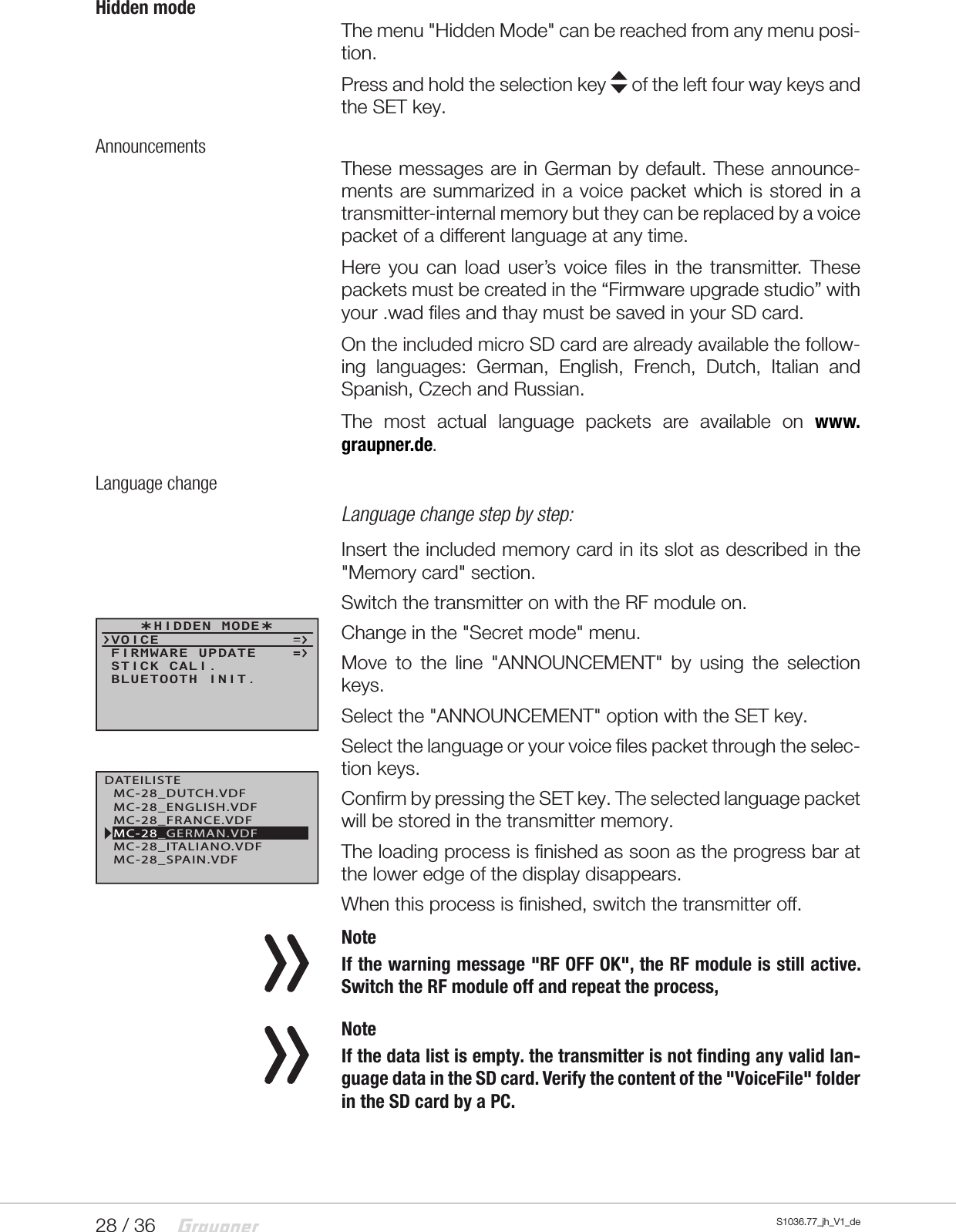 28 / 36 S1036.77_jh_V1_deHidden modeThe menu "Hidden Mode" can be reached from any menu posi-tion.Press and hold the selection key   of the left four way keys and the SET key.AnnouncementsThese messages are in German by default. These announce-ments are summarized in a voice packet which is stored in a transmitter-internal memory but they can be replaced by a voice packet of a different language at any time.Here you can load user&rsquo;s voice files in the transmitter. These packets must be created in the &ldquo;Firmware upgrade studio&rdquo; with your .wad files and thay must be saved in your SD card.On the included micro SD card are already available the follow-ing languages: German, English, French, Dutch, Italian and Spanish, Czech and Russian.The most actual language packets are available on www.graupner.de.Language changeLanguage change step by step:Insert the included memory card in its slot as described in the "Memory card" section.Switch the transmitter on with the RF module on.Change in the "Secret mode" menu.Move to the line "ANNOUNCEMENT" by using the selection keys.Select the "ANNOUNCEMENT" option with the SET key.Select the language or your voice files packet through the selec-tion keys.Confirm by pressing the SET key. The selected language packet will be stored in the transmitter memory.The loading process is finished as soon as the progress bar at the lower edge of the display disappears.When this process is finished, switch the transmitter off. NoteIf the warning message "RF OFF OK", the RF module is still active. Switch the RF module off and repeat the process, NoteIf the data list is empty. the transmitter is not finding any valid lan-guage data in the SD card. Verify the content of the "VoiceFile" folder in the SD card by a PC.  HIDDEN MODEVOICESTICK CALI.FIRMWARE UPDATEBLUETOOTH INIT.DATEILISTEMC-28_FRANCE.VDFMC-28_SPAIN.VDFMC-28_ENGLISH.VDFMC-28_GERMAN.VDFMC-28_ITALIANO.VDFMC-28_DUTCH.VDF