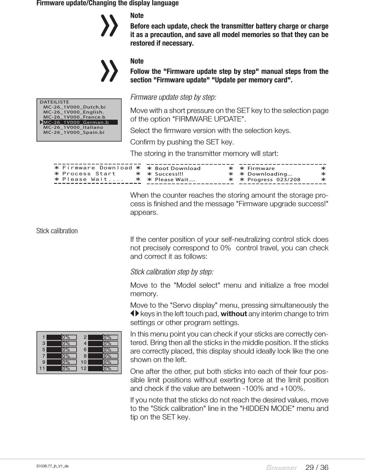 29 / 36S1036.77_jh_V1_deFirmware update/Changing the display language NoteBefore each update, check the transmitter battery charge or charge it as a precaution, and save all model memories so that they can be restored if necessary. NoteFollow the "Firmware update step by step" manual steps from the section "Firmware update" "Update per memory card". Firmware update step by step:Move with a short pressure on the SET key to the selection page of the option "FIRMWARE UPDATE".Select the firmware version with the selection keys.Confirm by pushing the SET key.The storing in the transmitter memory will start:When the counter reaches the storing amount the storage pro-cess is finished and the message "Firmware upgrade success!" appears.Stick calibrationIf the center position of your self-neutralizing control stick does not precisely correspond to 0% control travel, you can check and correct it as follows:Stick calibration step by step:Move to the "Model select" menu and initialize a free model memory.Move to the "Servo display" menu, pressing simultaneously the  keys in the left touch pad, without any interim change to trim settings or other program settings.In this menu point you can check if your sticks are correctly cen-tered. Bring then all the sticks in the middle position. If the sticks are correctly placed, this display should ideally look like the one shown on the left.One after the other, put both sticks into each of their four pos-sible limit positions without exerting force at the limit position and check if the value are between -100% and +100%.If you note that the sticks do not reach the desired values, move to the "Stick calibration" line in the "HIDDEN MODE" menu and tip on the SET key.DATEILISTEMC-26_1V000_France.bMC-26_1V000_English.MC-26_1V000_Dutch.biMC-26_1V000_ItalianoMC-26_1V000_Spain.biMC-26_1V000_German.bFirmware DownloadProcess StartPlease Wait....Boot DownloadSuccess!!!Please Wait....FirmwareDownloading...Progress  023/2081357+0%0%9110%0%2468+0%0%0%0%1012 0%&ndash;100%0%0%