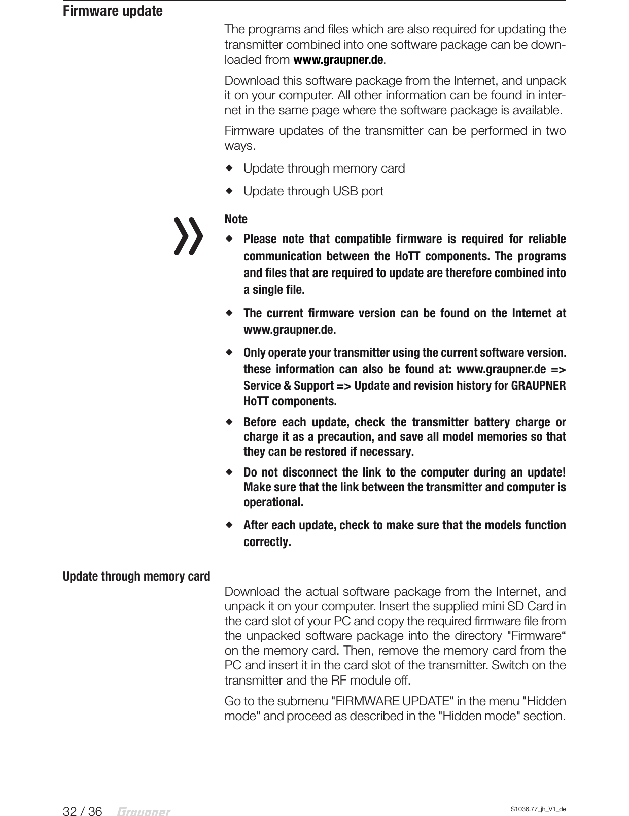 32 / 36 S1036.77_jh_V1_deFirmware updateThe programs and files which are also required for updating the transmitter combined into one software package can be down-loaded from www.graupner.de.Download this software package from the Internet, and unpack it on your computer. All other information can be found in inter-net in the same page where the software package is available.Firmware updates of the transmitter can be performed in two ways. Update through memory card Update through USB port Note Please note that compatible firmware is required for reliable communication between the HoTT components. The programs and files that are required to update are therefore combined into a single file. The current firmware version can be found on the Internet at www.graupner.de. Only operate your transmitter using the current software version. these information can also be found at: www.graupner.de => Service &amp; Support => Update and revision history for GRAUPNER HoTT components. Before each update, check the transmitter battery charge or charge it as a precaution, and save all model memories so that they can be restored if necessary. Do not disconnect the link to the computer during an update! Make sure that the link between the transmitter and computer is operational. After each update, check to make sure that the models function correctly.Update through memory cardDownload the actual software package from the Internet, and unpack it on your computer. Insert the supplied mini SDCard in the card slot of your PC and copy the required firmware file from the unpacked software package into the directory "Firmware&ldquo; on the memory card. Then, remove the memory card from the PC and insert it in the card slot of the transmitter. Switch on the transmitter and the RF module off.Go to the submenu "FIRMWARE UPDATE" in the menu "Hidden mode" and proceed as described in the "Hidden mode" section.