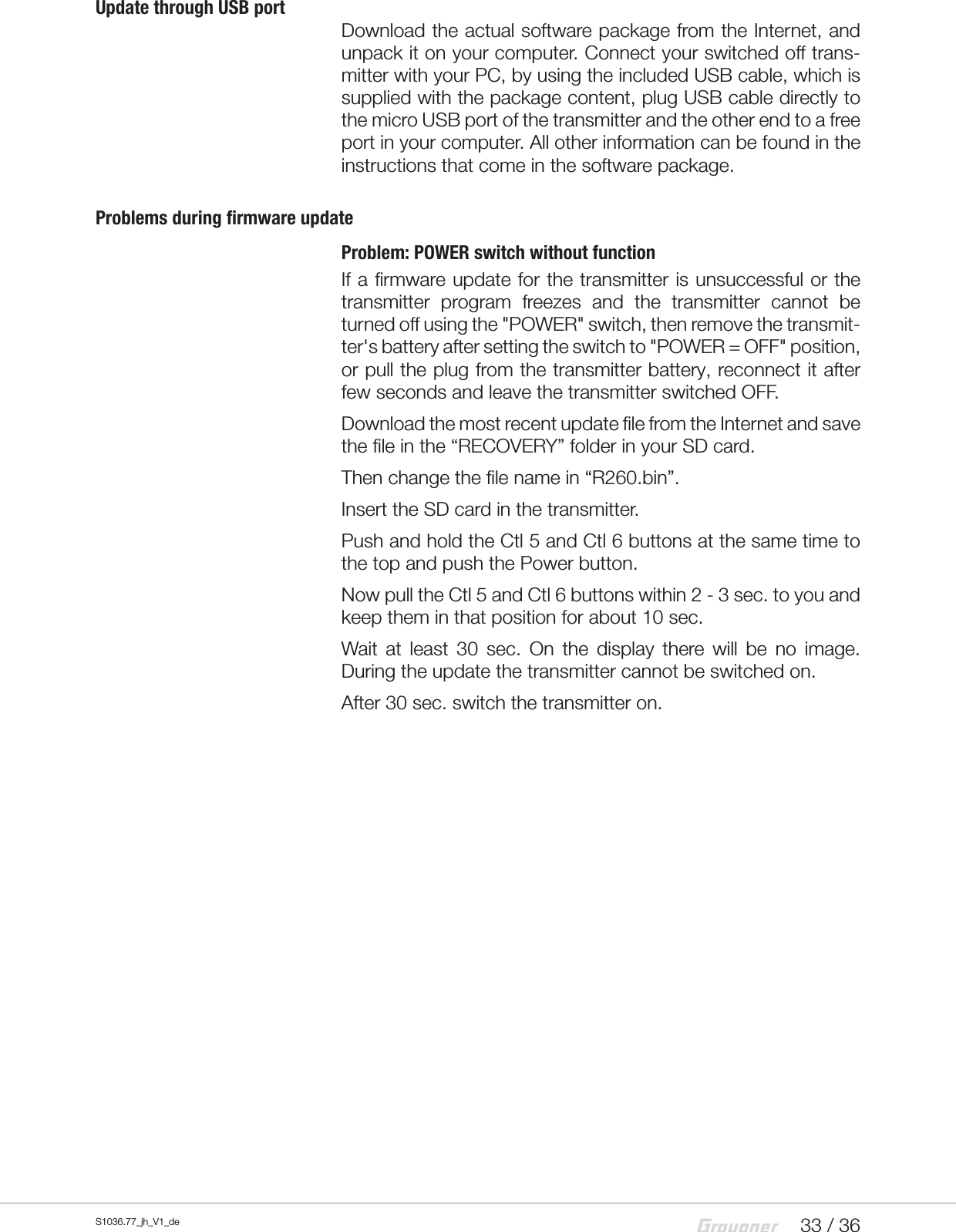 33 / 36S1036.77_jh_V1_deUpdate through USB portDownload the actual software package from the Internet, and unpack it on your computer. Connect your switched off trans-mitter with your PC, by using the included USB cable, which is supplied with the package content, plug USB cable directly to the micro USB port of the transmitter and the other end to a free port in your computer. All other information can be found in the instructions that come in the software package.Problems during firmware updateProblem: POWER switch without functionIf a firmware update for the transmitter is unsuccessful or the transmitter program freezes and the transmitter cannot be turned off using the "POWER" switch, then remove the transmit-ter's battery after setting the switch to "POWER = OFF" position, or pull the plug from the transmitter battery, reconnect it after few seconds and leave the transmitter switched OFF.Download the most recent update file from the Internet and save the file in the &ldquo;RECOVERY&rdquo; folder in your SD card.Then change the file name in &ldquo;R260.bin&rdquo;.Insert the SD card in the transmitter.Push and hold the Ctl 5 and Ctl 6 buttons at the same time to the top and push the Power button.Now pull the Ctl 5 and Ctl 6 buttons within 2 - 3 sec. to you and keep them in that position for about 10 sec.Wait at least 30 sec. On the display there will be no image. During the update the transmitter cannot be switched on.After 30 sec. switch the transmitter on. 