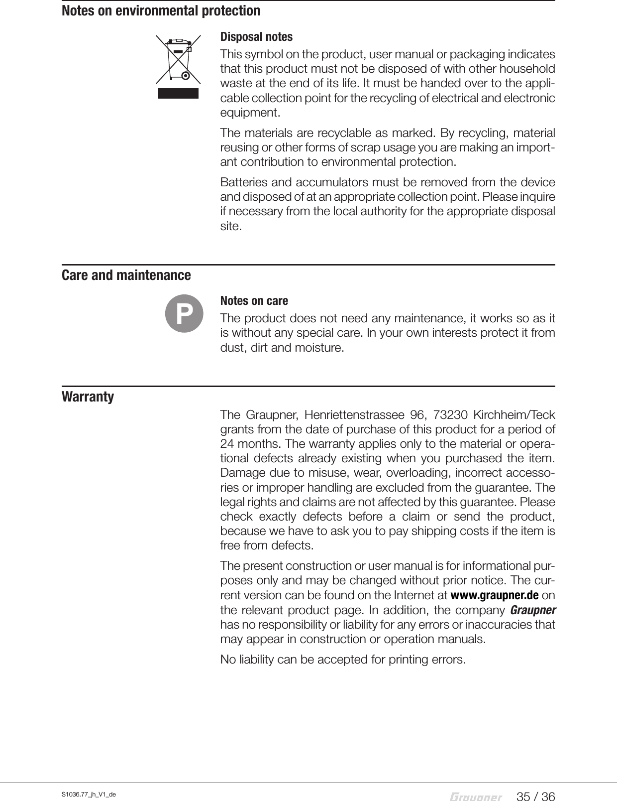 35 / 36S1036.77_jh_V1_deNotes on environmental protectionDisposal notesThis symbol on the product, user manual or packaging indicates that this product must not be disposed of with other household waste at the end of its life. It must be handed over to the appli-cable collection point for the recycling of electrical and electronic equipment. The materials are recyclable as marked. By recycling, material reusing or other forms of scrap usage you are making an import-ant contribution to environmental protection. Batteries and accumulators must be removed from the device and disposed of at an appropriate collection point. Please inquire if necessary from the local authority for the appropriate disposal site.Care and maintenanceNotes on careThe product does not need any maintenance, it works so as it is without any special care. In your own interests protect it from dust, dirt and moisture. WarrantyThe Graupner, Henriettenstrassee 96, 73230 Kirchheim/Teck grants from the date of purchase of this product for a period of 24 months. The warranty applies only to the material or opera-tional defects already existing when you purchased the item. Damage due to misuse, wear, overloading, incorrect accesso-ries or improper handling are excluded from the guarantee. The legal rights and claims are not affected by this guarantee. Please check exactly defects before a claim or send the product, because we have to ask you to pay shipping costs if the item is free from defects.The present construction or user manual is for informational pur-poses only and may be changed without prior notice. The cur-rent version can be found on the Internet at www.graupner.de on the relevant product page. In addition, the company Graupner has no responsibility or liability for any errors or inaccuracies that may appear in construction or operation manuals. No liability can be accepted for printing errors.P