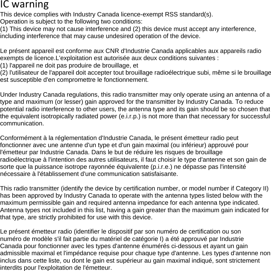 ICwarningThis device complies with Industry Canada licence-exempt RSS standard(s). Operation is subject to the following two conditions: (1) This device may not cause interference and (2) this device must accept any interference, including interference that may cause undesired operation of the device.Le pr&eacute;sent appareil est conforme aux CNR d'Industrie Canada applicables aux appareils radio exempts de licence.L'exploitation est autoris&eacute;e aux deux conditions suivantes : (1) l'appareil ne doit pas produire de brouillage, et (2) l'utilisateur de l'appareil doit accepter tout brouillage radio&eacute;lectrique subi, m&ecirc;me si le brouillage est susceptible d'en compromettre le fonctionnement.  Under Industry Canada regulations, this radio transmitter may only operate using an antenna of a type and maximum (or lesser) gain approved for the transmitter by Industry Canada. To reduce potential radio interference to other users, the antenna type and its gain should be so chosen that the equivalent isotropically radiated power (e.i.r.p.) is not more than that necessary for successful communication.  Conform&eacute;ment &agrave; la r&eacute;glementation d'Industrie Canada, le pr&eacute;sent &eacute;metteur radio peut fonctionner avec une antenne d'un type et d'un gain maximal (ou inf&eacute;rieur) approuv&eacute; pour l'&eacute;metteur par Industrie Canada. Dans le but de r&eacute;duire les risques de brouillage radio&eacute;lectrique &agrave; l'intention des autres utilisateurs, il faut choisir le type d'antenne et son gain de sorte que la puissance isotrope rayonn&eacute;e &eacute;quivalente (p.i.r.e.) ne d&eacute;passe pas l'intensit&eacute; n&eacute;cessaire &agrave; l'&eacute;tablissement d'une communication satisfaisante.  This radio transmitter (identify the device by certification number, or model number if Category II) has been approved by Industry Canada to operate with the antenna types listed below with the maximum permissible gain and required antenna impedance for each antenna type indicated. Antenna types not included in this list, having a gain greater than the maximum gain indicated for that type, are strictly prohibited for use with this device.  Le pr&eacute;sent &eacute;metteur radio (identifier le dispositif par son num&eacute;ro de certification ou son num&eacute;ro de mod&egrave;le s'il fait partie du mat&eacute;riel de cat&eacute;gorie I) a &eacute;t&eacute; approuv&eacute; par Industrie Canada pour fonctionner avec les types d'antenne &eacute;num&eacute;r&eacute;s ci-dessous et ayant un gain admissible maximal et l'imp&eacute;dance requise pour chaque type d'antenne. Les types d'antenne non inclus dans cette liste, ou dont le gain est sup&eacute;rieur au gain maximal indiqu&eacute;, sont strictement interdits pour l'exploitation de l'&eacute;metteur.  